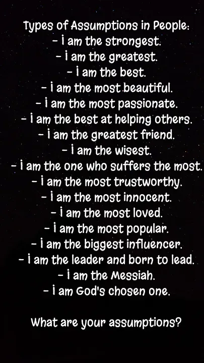 Quote by Sahil Chand Rajput - Types of Assumptions in People:
- I am the strongest.
- I am the greatest.
- I am the best.
- I am the most beautiful.
- I am the most passionate.
- I am the best at helping others.
- I am the greatest friend.
- I am the wisest.
- I am the one who suffers the most.
- I am the most trustworthy.
- I am the most innocent.
- I am the most loved.
- I am the most popular.
- I am the biggest influencer.
- I am the leader and born to lead.
- I am the Messiah.
- I am God's chosen one.

What are your assumptions? - Made using Quotes Creator App, Post Maker App