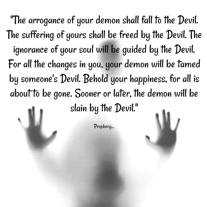Quote by Sahil Chand Rajput - "The arrogance of your demon shall fall to the Devil. The suffering of yours shall be freed by the Devil. The ignorance of your soul will be guided by the Devil. For all the changes in you, your demon will be tamed by someone's Devil. Behold your happiness, for all is about to be gone. Sooner or later, the demon will be slain by the Devil."

Prophecy... - Made using Quotes Creator App, Post Maker App