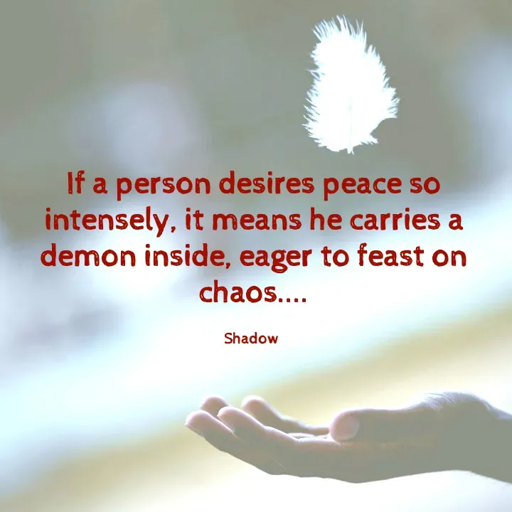 Quote by Sahil Chand - If a person desires peace so intensely, it means he carries a demon inside, eager to feast on chaos....

Shadow  - Made using Quotes Creator App, Post Maker App