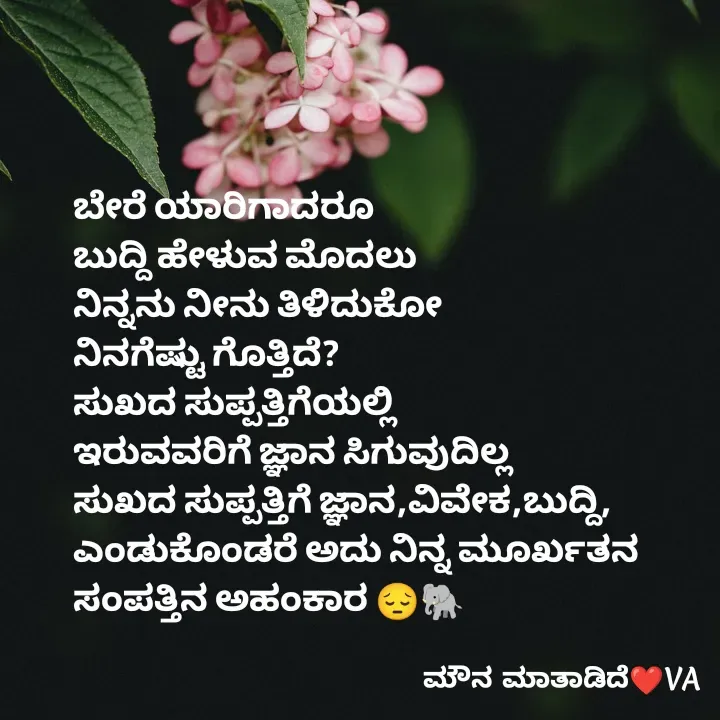Quote by ಮೌನ ಮಾತಾಡಿದೆ - ಬೇರೆ ಯಾರಿಗಾದರೂ
ಬುದ್ದಿ ಹೇಳುವ ಮೊದಲು
ನಿನ್ನನು ನೀನು ತಿಳಿದುಕೋ
ನಿನಗೆಷ್ಟು ಗೊತ್ತಿದೆ?
ಸುಖದ ಸುಪ್ಪತ್ತಿಗೆಯಲ್ಲಿ
ಇರುವವರಿಗೆ ಜ್ಞಾನ ಸಿಗುವುದಿಲ್ಲ
ಸುಖದ ಸುಪ್ಪತ್ತಿಗೆ ಜ್ಞಾನ,ವಿವೇಕ,ಬುದ್ದಿ,
ಎಂಡುಕೊಂಡರೆ ಅದು ನಿನ್ನ ಮೂರ್ಖತನ
ಸಂಪತ್ತಿನ ಅಹಂಕಾರ 😔🐘 - Made using Quotes Creator App, Post Maker App