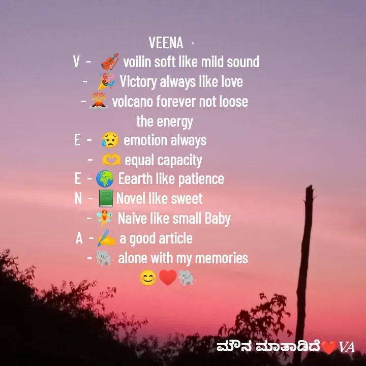 Quote by ಮೌನ ಮಾತಾಡಿದೆ - VEENA
V  -   🎻 voilin soft like mild sound
-   🎉 Victory always like love  
- 🌋 volcano forever not loose 
the energy 
E  -   😥 emotion always                 
 -   🫶 equal capacity               
E  - 🌍 Eearth like patience           
N  - 📗Novel like sweet                  
 - 🧚 Naive like small Baby      
A  - ✍️ a good article                     
 - 🐘 alone with my memories
 😊♥️🐘 - Made using Quotes Creator App, Post Maker App