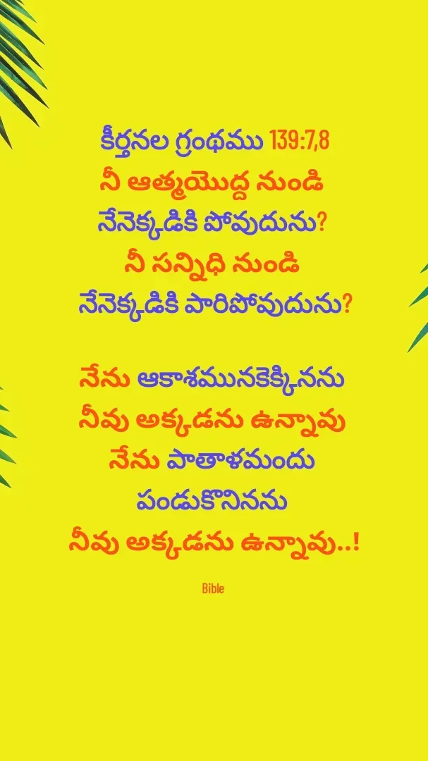 Quote by Devaa Simhadati - కీర్తనల గ్రంథము 139:7,8
నీ ఆత్మయొద్ద నుండి 
నేనెక్కడికి పోవుదును? 
నీ సన్నిధి నుండి 
నేనెక్కడికి పారిపోవుదును?

నేను ఆకాశమునకెక్కినను 
నీవు అక్కడను ఉన్నావు 
నేను పాతాళమందు 
పండుకొనినను 
నీవు అక్కడను ఉన్నావు..!

Bible  - Made using Quotes Creator App, Post Maker App