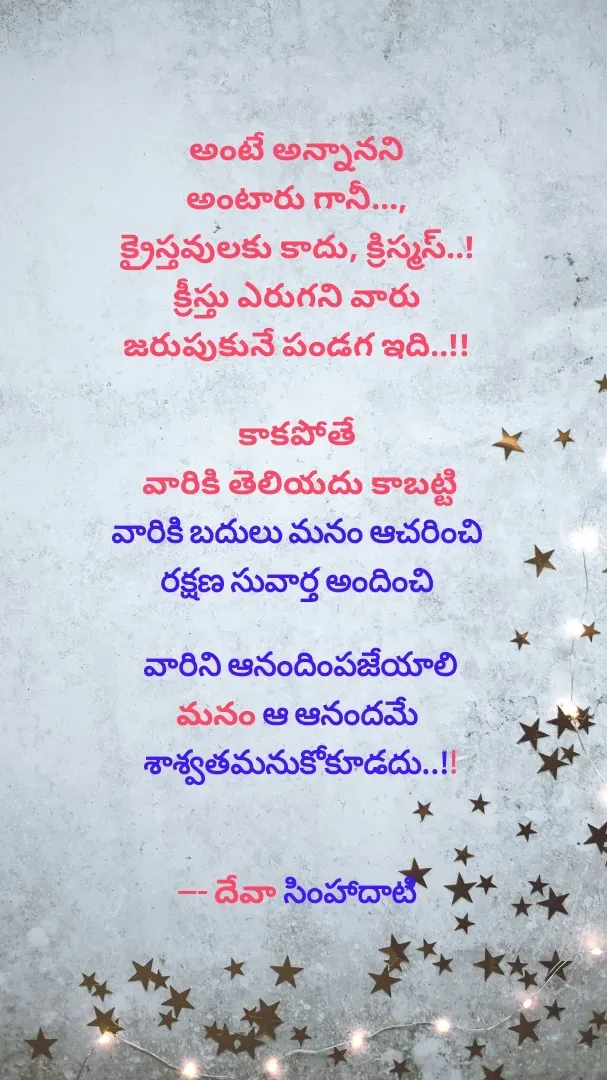 Quote by Devaa Simhadati - అంటే అన్నానని 
అంటారు గానీ..., 
క్రైస్తవులకు కాదు, క్రిస్మస్..! 
క్రీస్తు ఎరుగని వారు 
జరుపుకునే పండగ ఇది..!! 

కాకపోతే 
వారికి తెలియదు కాబట్టి
వారికి బదులు మనం ఆచరించి 
రక్షణ సువార్త అందించి 

వారిని ఆనందింపజేయాలి
మనం ఆ ఆనందమే 
శాశ్వతమనుకోకూడదు..!!


--- దేవా సింహాదాటి  - Made using Quotes Creator App, Post Maker App