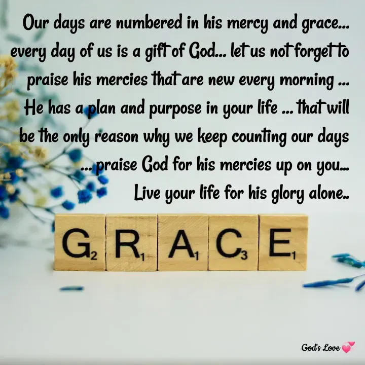 Quote by Venny - Our days are numbered in his mercy and grace… every day of us is a gift of God… let us not forget to praise his mercies that are new every morning …
He has a plan and purpose in your life … that will be the only reason why we keep counting our days … praise God for his mercies up on you...
Live your life for his glory alone.. - Made using Quotes Creator App, Post Maker App