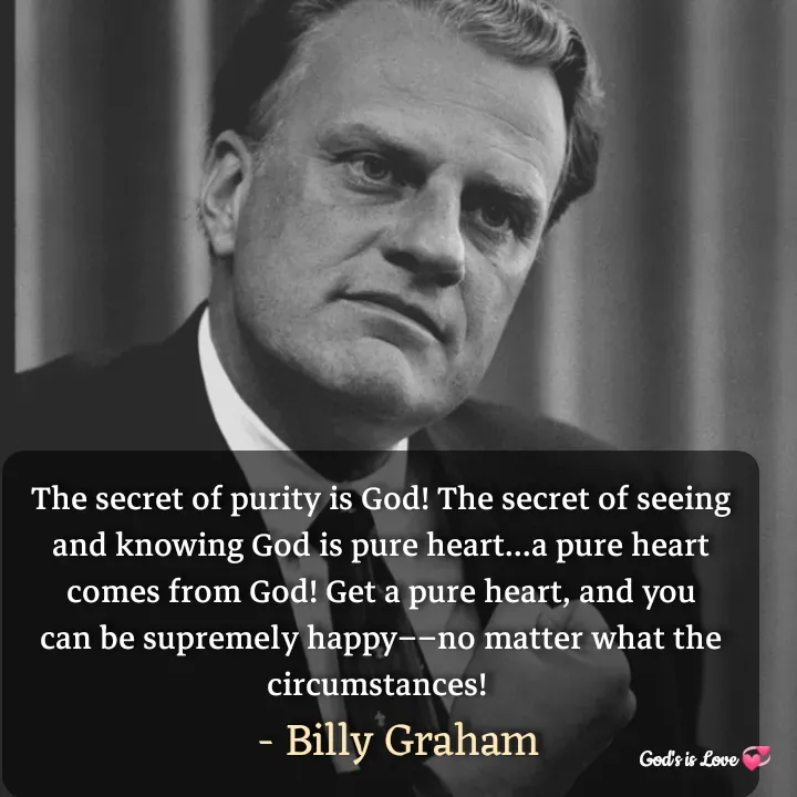 Quote by Venny - The secret of purity is God! The secret of seeing and knowing God is pure heart...a pure heart comes from God! Get a pure heart, and you can be supremely happy––no matter what the circumstances! 
                             - Billy Graham                          - Made using Quotes Creator App, Post Maker App