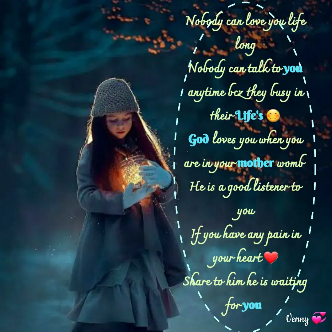 Quote by Venny - Nobody can love you life long
Nobody can talk to you anytime bcz they busy in their Life's 😊
God loves you when you are in your mother womb 
He is a good listener to you
If you have any pain in your heart ❤️
Share to him he is waiting for you 

 - Made using Quotes Creator App, Post Maker App