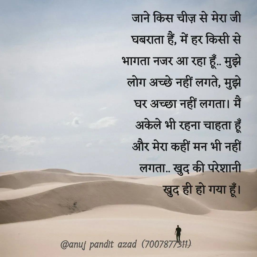 Quote by ANUJ PANDIT AZAD - जाने किस चीज़ से मेरा जी घबराता हैं, में हर किसी से भागता नजर आ रहा हूँ.. मुझे लोग अच्छे नहीं लगते, मुझे घर अच्छा नहीं लगता। मैं अकेले भी रहना चाहता हूँ और मेरा कहीं मन भी नहीं लगता.. खुद की परेशानी खुद ही हो गया हूँ।
 - Made using Quotes Creator App, Post Maker App