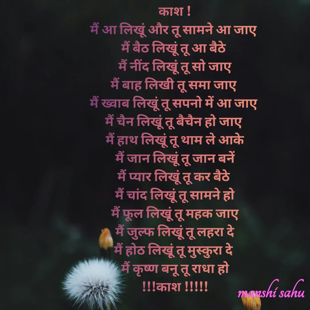 Quote by Manshi sahu - काश !
मैं आ लिखूं और तू सामने आ जाए 
मैं बैठ लिखूं तू आ बैठे 
 मैं नींद लिखूं तू सो जाए 
मैं बाह लिखी तू समा जाए 
मैं ख्वाब लिखूं तू सपनो में आ जाए 
मैं चैन लिखूं तू बैचैन हो जाए 
मैं हाथ लिखूं तू थाम ले आके
मैं जान लिखूं तू जान बनें
मैं प्यार लिखूं तू कर बैठे 
मैं चांद लिखूं तू सामने हो
मैं फूल लिखूं तू महक जाए
मैं जुल्फ लिखूं तू लहरा दे
मैं होठ लिखूं तू मुस्कुरा दे 
मैं कृष्ण बनू तू राधा हो
!!!काश !!!!!

 - Made using Quotes Creator App, Post Maker App