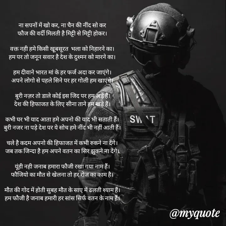 Quote by 💞writer queen💞 - ना सपनों में खो कर, ना चैन की नींद सो कर
फौज की वर्दी मिलती है मिट्टी से मिट्टी होकर।

वक्त नही हमे किसी खूबसूरत  भला को निहारने का।
हम पर तो जनून सवार है देश के दुश्मन को मारने का।

हम दीवाने भारत मां के हर फर्ज अदा कर जाएंगे।
अपने लोगो से पहले सिने पर हर गोली हम खाएंगे।

 बुरी नज़र तो डाले कोई इस जिद पर हम अड़े हैं।
देश की हिफाजत के लिए सीना ताने हम खड़े हैं।

कभी घर भी याद आता हमे अपनो की याद भी सताती हैं।
बुरी नजर ना पड़े देश पर ये सोच हमे नींद भी नहीं आती हैं।

चले है कदम अपनो की हिफाजत में कभी रुकने ना देंगे।
जब तक जिन्दा है हम अपने वतन का सिर झुकने ना देंगे।

यूंही नही जनाब हमारा फौजी रखा गया नाम हैं।
फौजियो का मौत से खेलना तो हर रोज का काम है।

मौत की गोद में होती सुबह मौत के साए में ढलती श्याम हैं।
हम फौजी है जनाब हमारी हर सांस सिर्फ वतन के नाम हैं।








R queen 💞 - Made using Quotes Creator App, Post Maker App
