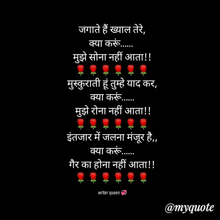 Quote by 💞writer queen💞 - जगाते हैं ख्याल तेरे,
क्या करूं…… 
मुझे सोना नहीं आता!!
🌹🌹🌹🌹🌹🌹
मुस्कुराती हूं तुम्हे याद कर,
क्या करूं……
 मुझे रोना नहीं आता!!
🌹🌹🌹🌹🌹🌹
इंतजार में जलना मंजूर है,,
क्या करूं……
गैर का होना नहीं आता!!
🌹🌹🌹🌹🌹🌹

writer queen 💞 - Made using Quotes Creator App, Post Maker App