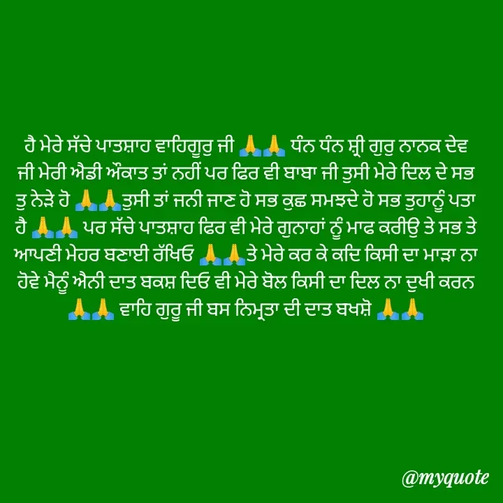 Quote by Jasveer kaur Wadwal - ਹੈ ਮੇਰੇ ਸੱਚੇ ਪਾਤਸ਼ਾਹ ਵਾਹਿਗੂਰੁ ਜੀ 🙏🙏 ਧੰਨ ਧੰਨ ਸ਼੍ਰੀ ਗੁਰੁ ਨਾਨਕ ਦੇਵ ਜੀ ਮੇਰੀ ਐਡੀ ਔਕਾਤ ਤਾਂ ਨਹੀਂ ਪਰ ਫਿਰ ਵੀ ਬਾਬਾ ਜੀ ਤੁਸੀ ਮੇਰੇ ਦਿਲ ਦੇ ਸਭ ਤੁ ਨੇੜੇ ਹੋ 🙏🙏ਤੁਸੀ ਤਾਂ ਜਨੀ ਜਾਣ ਹੋ ਸਭ ਕੁਛ ਸਮਝਦੇ ਹੋ ਸਭ ਤੁਹਾਨੂੰ ਪਤਾ ਹੈ 🙏🙏 ਪਰ ਸੱਚੇ ਪਾਤਸ਼ਾਹ ਫਿਰ ਵੀ ਮੇਰੇ ਗੁਨਾਹਾਂ ਨੂੰ ਮਾਫ ਕਰੀਉ ਤੇ ਸਭ ਤੇ ਆਪਣੀ ਮੇਹਰ ਬਣਾਈ ਰੱਖਿਓ 🙏🙏ਤੇ ਮੇਰੇ ਕਰ ਕੇ ਕਦਿ ਕਿਸੀ ਦਾ ਮਾੜਾ ਨਾ ਹੋਵੇ ਮੈਨੂੰ ਐਨੀ ਦਾਤ ਬਕਸ਼ ਦਿਓ ਵੀ ਮੇਰੇ ਬੋਲ ਕਿਸੀ ਦਾ ਦਿਲ ਨਾ ਦੁਖੀ ਕਰਨ 🙏🙏 ਵਾਹਿ ਗੁਰੂ ਜੀ ਬਸ ਨਿਮ੍ਰਤਾ ਦੀ ਦਾਤ ਬਖਸ਼ੋ 🙏🙏 - Made using Quotes Creator App, Post Maker App