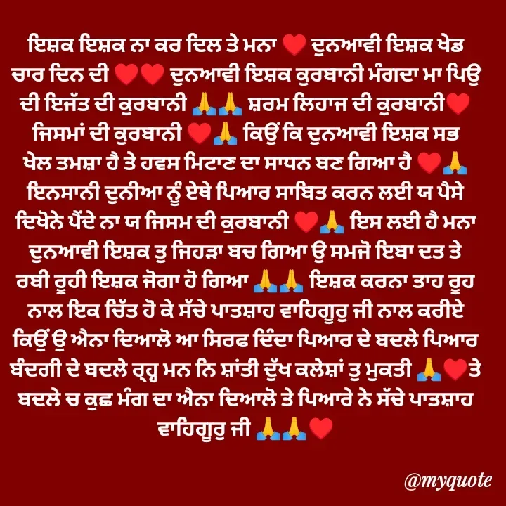 Quote by Jasveer kaur Wadwal - ਇਸ਼ਕ ਇਸ਼ਕ ਨਾ ਕਰ ਦਿਲ ਤੇ ਮਨਾ ♥️ ਦੁਨਆਵੀ ਇਸ਼ਕ ਖੇਡ ਚਾਰ ਦਿਨ ਦੀ ♥️♥️ ਦੁਨਆਵੀ ਇਸ਼ਕ ਕੁਰਬਾਨੀ ਮੰਗਦਾ ਮਾ ਪਿਉ ਦੀ ਇਜੱਤ ਦੀ ਕੁਰਬਾਨੀ 🙏🙏 ਸ਼ਰਮ ਲਿਹਾਜ ਦੀ ਕੁਰਬਾਨੀ♥️ ਜਿਸਮਾਂ ਦੀ ਕੁਰਬਾਨੀ ♥️🙏 ਕਿਉੰ ਕਿ ਦੁਨਆਵੀ ਇਸ਼ਕ ਸਭ ਖੇਲ ਤਮਸ਼ਾ ਹੈ ਤੇ ਹਵਸ ਮਿਟਾਣ ਦਾ ਸਾਧਨ ਬਣ ਗਿਆ ਹੈ ♥️🙏 ਇਨਸਾਨੀ ਦੁਨੀਆ ਨੂੰ ਏਥੇ ਪਿਆਰ ਸਾਬਿਤ ਕਰਨ ਲਈ ਯ ਪੈਸੇ ਦਿਖੋਨੇ ਪੈਂਦੇ ਨਾ ਯ ਜਿਸਮ ਦੀ ਕੁਰਬਾਨੀ ♥️🙏 ਇਸ ਲਈ ਹੈ ਮਨਾ ਦੁਨਆਵੀ ਇਸ਼ਕ ਤੁ ਜਿਹੜਾ ਬਚ ਗਿਆ ਉ ਸਮਜੋ ਇਬਾ ਦਤ ਤੇ ਰਬੀ ਰੂਹੀ ਇਸ਼ਕ ਜੋਗਾ ਹੋ ਗਿਆ 🙏🙏 ਇਸ਼ਕ ਕਰਨਾ ਤਾਹ ਰੂਹ ਨਾਲ ਇਕ ਚਿੱਤ ਹੋ ਕੇ ਸੱਚੇ ਪਾਤਸ਼ਾਹ ਵਾਹਿਗੂਰੁ ਜੀ ਨਾਲ ਕਰੀਏ ਕਿਉੰ ਉ ਐਨਾ ਦਿਆਲੋ ਆ ਸਿਰਫ ਦਿੰਦਾ ਪਿਆਰ ਦੇ ਬਦਲੇ ਪਿਆਰ ਬੰਦਗੀ ਦੇ ਬਦਲੇ ਰ੍ਹ੍ਹ ਮਨ ਨਿ ਸ਼ਾਂਤੀ ਦੁੱਖ ਕਲੇਸ਼ਾਂ ਤੁ ਮੁਕਤੀ 🙏♥️ਤੇ ਬਦਲੇ ਚ ਕੁਛ ਮੰਗ ਦਾ ਐਨਾ ਦਿਆਲੋ ਤੇ ਪਿਆਰੇ ਨੇ ਸੱਚੇ ਪਾਤਸ਼ਾਹ ਵਾਹਿਗੂਰੁ ਜੀ 🙏🙏♥️ - Made using Quotes Creator App, Post Maker App
