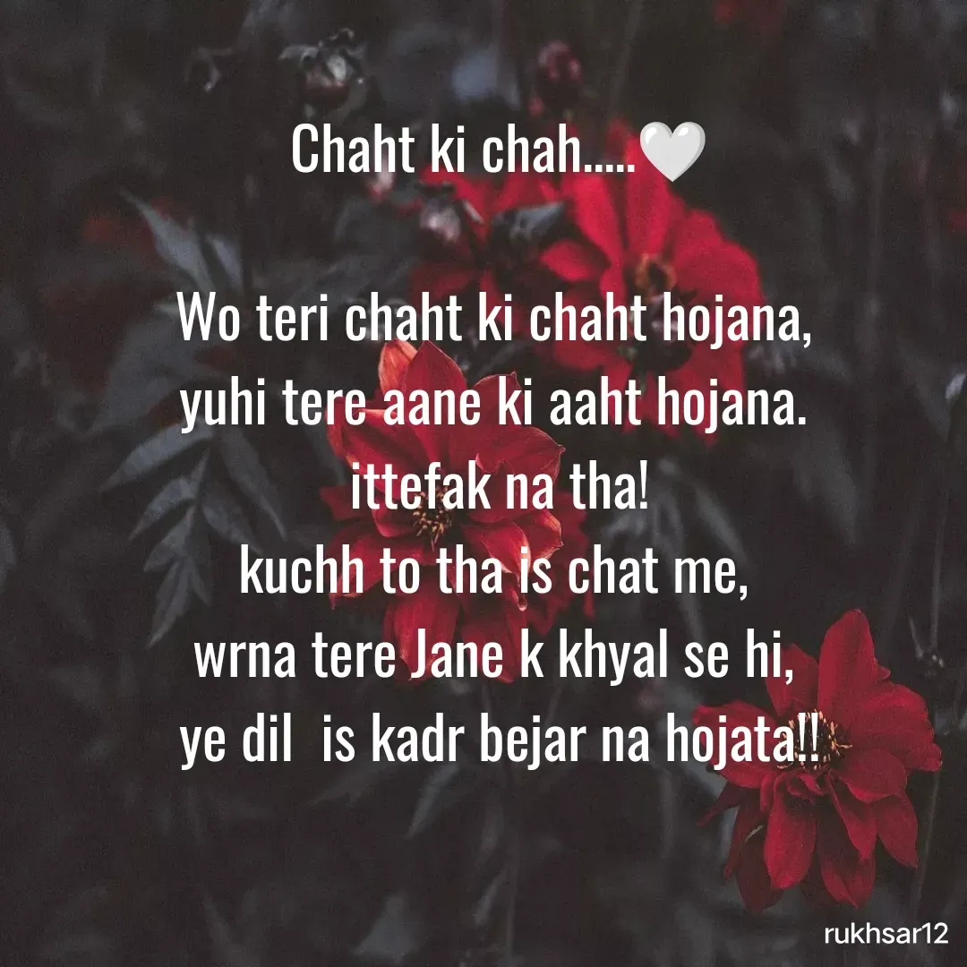 Quote by Rukhsar Parveen - Chaht ki chah.....🤍

Wo teri chaht ki chaht hojana, 
yuhi tere aane ki aaht hojana. 
ittefak na tha!
kuchh to tha is chat me, 
wrna tere Jane k khyal se hi, 
 ye dil  is kadr bejar na hojata!!  - Made using Quotes Creator App, Post Maker App