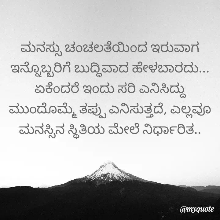 Quote by Kavana naik - ಮನಸ್ಸು ಚಂಚಲತೆಯಿಂದ ಇರುವಾಗ ಇನ್ನೊಬ್ಬರಿಗೆ ಬುದ್ಧಿವಾದ ಹೇಳಬಾರದು...
ಏಕೆಂದರೆ ಇಂದು ಸರಿ ಎನಿಸಿದ್ದು ಮುಂದೊಮ್ಮೆ ತಪ್ಪು ಎನಿಸುತ್ತದೆ, ಎಲ್ಲವೂ ಮನಸ್ಸಿನ ಸ್ಥಿತಿಯ ಮೇಲೆ ನಿರ್ಧಾರಿತ.. - Made using Quotes Creator App, Post Maker App