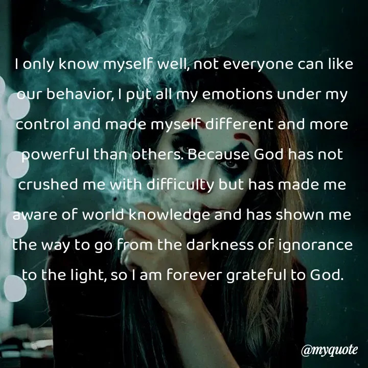Quote by Kavana naik -  I only know myself well, not everyone can like our behavior, I put all my emotions under my control and made myself different and more powerful than others. Because God has not crushed me with difficulty but has made me aware of world knowledge and has shown me the way to go from the darkness of ignorance to the light, so I am forever grateful to God. - Made using Quotes Creator App, Post Maker App