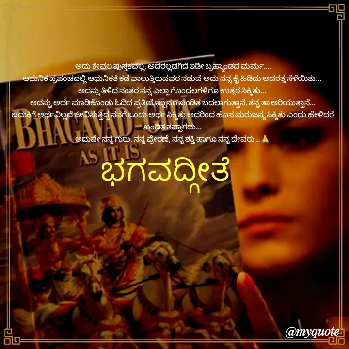 Quote by Kavana naik -  ಅದು ಕೇವಲ ಪುಸ್ತಕವಲ್ಲ, ಅದರಲ್ಲಡಗಿದೆ ಇಡೀ ಬ್ರಹ್ಮಾಂಡದ ಮರ್ಮ....
ಆಧುನಿಕ ಪ್ರಪಂಚದಲ್ಲಿ ಆಧುನಿಕತೆ ಕಡೆ ವಾಲುತ್ತಿರುವವರ ನಡುವೆ ಅದು ನನ್ನ ಕೈ ಹಿಡಿದು ಅದರತ್ತ ಸೆಳೆಯಿತು... 
ಅದನ್ನು ತಿಳಿದ ನಂತರ ನನ್ನ ಎಲ್ಲಾ ಗೊಂದಲಗಳಿಗೂ ಉತ್ತರ ಸಿಕ್ಕಿತು... 
ಅದನ್ನು ಅರ್ಥ ಮಾಡಿಕೊಂಡು ಓದಿದ ಪ್ರತಿಯೊಬ್ಬನೂ ಖಂಡಿತ ಬದಲಾಗುತ್ತಾನೆ, ತನ್ನ ತಾ ಅರಿಯುತ್ತಾನೆ...
ಬದುಕಿಗೆ ಅರ್ಥವಿಲ್ಲದೆ ಜೀವಿಸುತ್ತಿದ್ದ ನನಗೆ ಒಂದು ಅರ್ಥ ಸಿಕ್ಕಿತು ಅದರಿಂದ ಹೊಸ ಮರುಜನ್ಮ ಸಿಕ್ಕಿತು ಎಂದು ಹೇಳಿದರೆ ಖಂಡಿತ ತಪ್ಪಾಗದು...
ಅದುವೇ ನನ್ನ ಗುರು, ನನ್ನ ಪ್ರೇರಣೆ, ನನ್ನ ಶಕ್ತಿ ಹಾಗೂ ನನ್ನ ದೇವರು ...🙏
ಭಗವದ್ಗೀತೆ  - Made using Quotes Creator App, Post Maker App