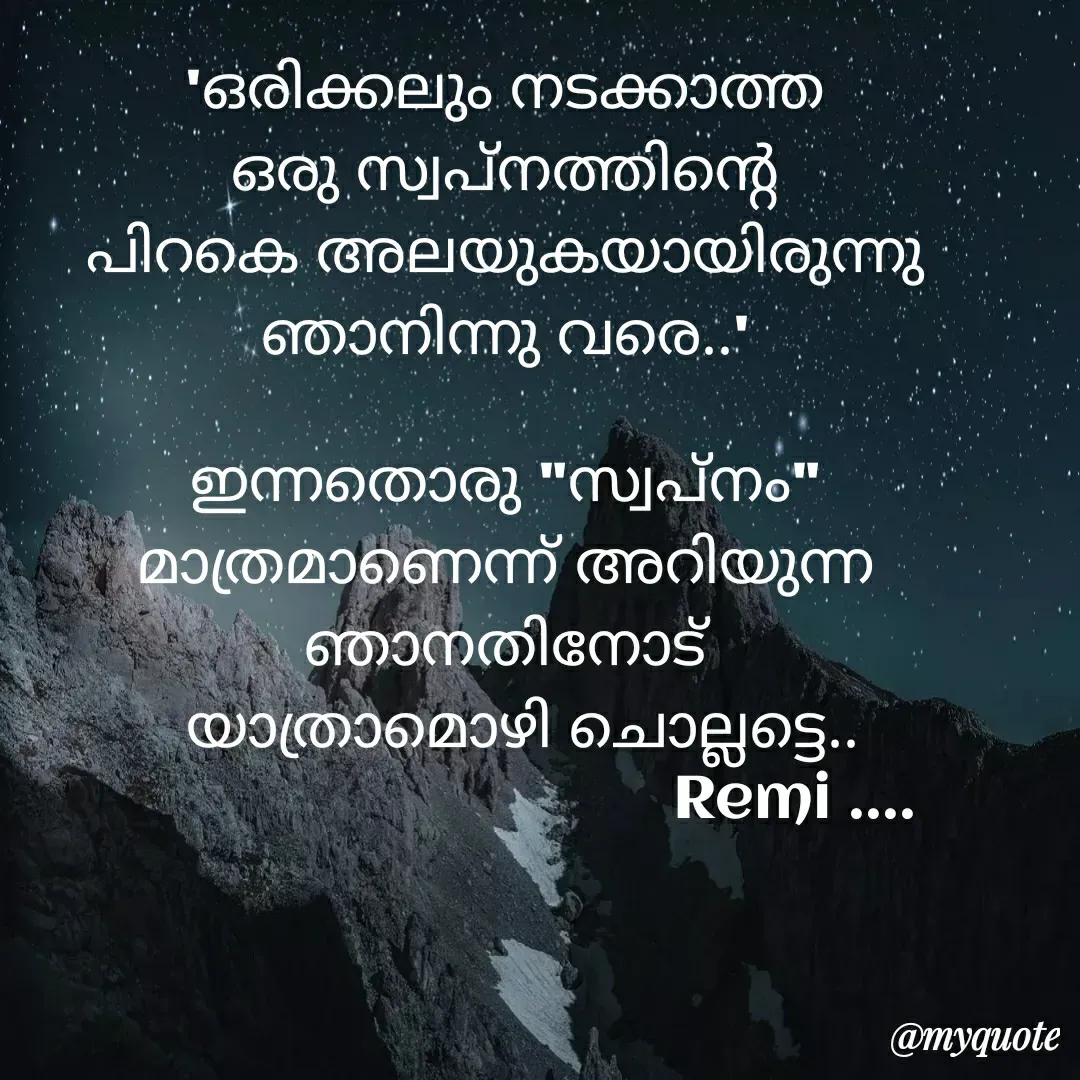 Quote by ramithamanappadiveetil - 'ഒരിക്കലും നടക്കാത്ത
ഒരു സ്വപ്നത്തിന്റെ
പിറകെ അലയുകയായിരുന്നു
ഞാനിന്നു വരെ..'

ഇന്നതൊരു "സ്വപ്നം"
മാത്രമാണെന്ന് അറിയുന്ന
ഞാനതിനോട്
          യാത്രാമൊഴി ചൊല്ലട്ടെ..        
                                  Remi ....
 - Made using Quotes Creator App, Post Maker App