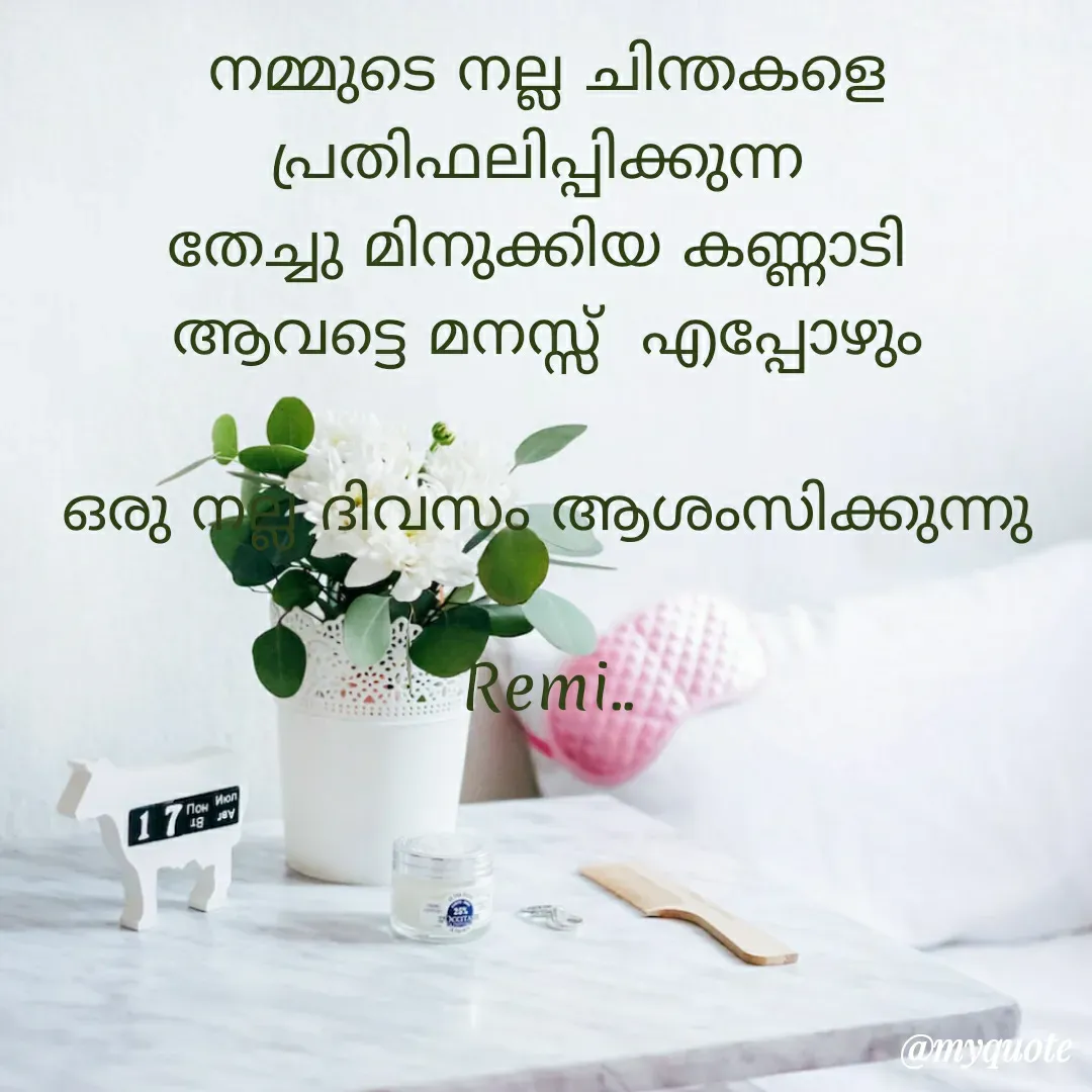 Quote by ramithamanappadiveetil - 
നമ്മുടെ നല്ല ചിന്തകളെ
പ്രതിഫലിപ്പിക്കുന്ന 
തേച്ചു മിനുക്കിയ കണ്ണാടി 
ആവട്ടെ മനസ്സ്  എപ്പോഴും

ഒരു നല്ല ദിവസം ആശംസിക്കുന്നു
     
Remi..
 - Made using Quotes Creator App, Post Maker App