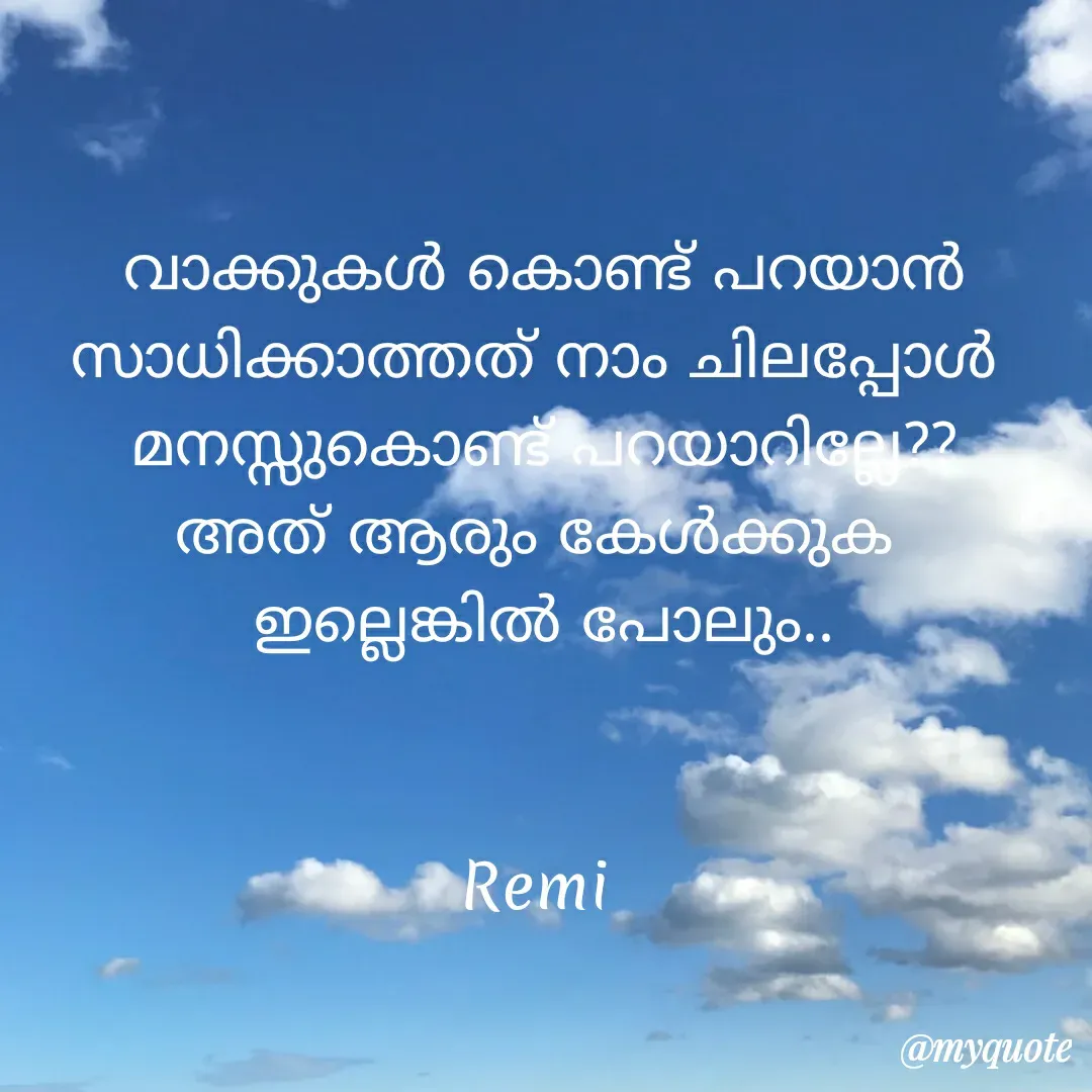 Quote by ramithamanappadiveetil - വാക്കുകൾ കൊണ്ട് പറയാൻ സാധിക്കാത്തത് നാം ചിലപ്പോൾ 
മനസ്സുകൊണ്ട് പറയാറില്ലേ??
അത് ആരും കേൾക്കുക 
ഇല്ലെങ്കിൽ പോലും..
    

Remi  - Made using Quotes Creator App, Post Maker App