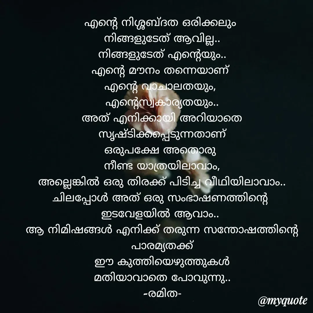 Quote by ramithamanappadiveetil - എൻ്റെ നിശ്ശബ്ദത ഒരിക്കലും 
നിങ്ങളുടേത് ആവില്ല..
നിങ്ങളുടേത് എൻ്റെയും..
എൻ്റെ മൗനം തന്നെയാണ് 
എൻ്റെ വാചാലതയും, 
എൻ്റെസ്വകാര്യതയും..
അത് എനിക്കായി അറിയാതെ
സൃഷ്ടിക്കപ്പെടുന്നതാണ്
ഒരുപക്ഷേ അതൊരു 
നീണ്ട യാത്രയിലാവാം,
അല്ലെങ്കിൽ ഒരു തിരക്ക് പിടിച്ച വീഥിയിലാവാം..
ചിലപ്പോൾ അത് ഒരു സംഭാഷണത്തിൻ്റെ 
ഇടവേളയിൽ ആവാം.. 
ആ നിമിഷങ്ങൾ എനിക്ക് തരുന്ന സന്തോഷത്തിൻ്റെ പാരമ്യതക്ക്
ഈ കുത്തിയെഴുത്തുകൾ
മതിയാവാതെ പോവുന്നു..
-രമിത-
 - Made using Quotes Creator App, Post Maker App