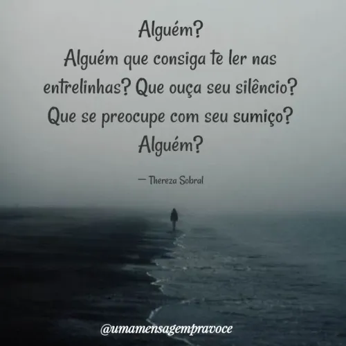 Quote by Thereza Sobral - Alguém?
Alguém que consiga te ler nas entrelinhas? Que ouça seu silêncio? Que se preocupe com seu sumiço? Alguém?

― Thereza Sobral - Made using Quotes Creator App, Post Maker App