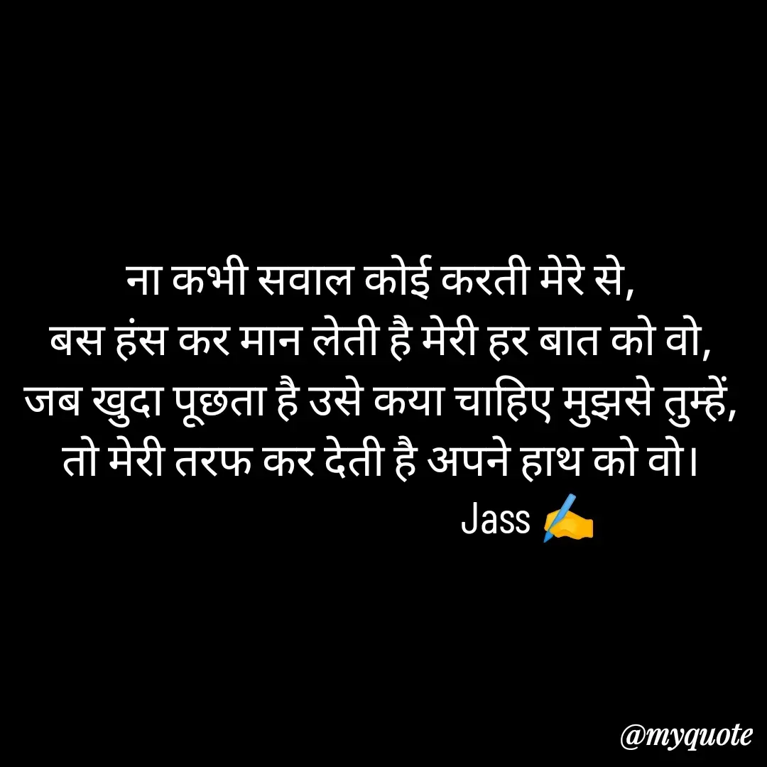 Quote by ⋆⏤͟͟͞͞★️ℑ₳SS✹⃝£¡ƙɦɑℜ¡⋆⏤͟͟͞͞★️ - ना कभी सवाल कोई करती मेरे से,
बस हंस कर मान लेती है मेरी हर बात को वो,
जब खुदा पूछता है उसे कया चाहिए मुझसे तुम्हें,
तो मेरी तरफ कर देती है अपने हाथ को वो।
                                Jass ✍️
 - Made using Quotes Creator App, Post Maker App