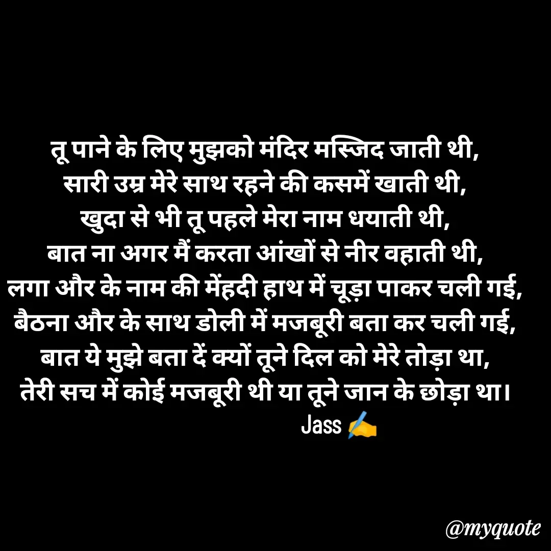 Quote by ⋆⏤͟͟͞͞★️ℑ₳SS✹⃝£¡ƙɦɑℜ¡⋆⏤͟͟͞͞★️ - तू पाने के लिए मुझको मंदिर मस्जिद जाती थी,
सारी उम्र मेरे साथ रहने की कसमें खाती थी,
खुदा से भी तू पहले मेरा नाम धयाती थी,
बात ना अगर मैं करता आंखों से नीर वहाती थी,
लगा और के नाम की मेंहदी हाथ में चूड़ा पाकर चली गई,
बैठना और के साथ डोली में मजबूरी बता कर चली गई,
बात ये मुझे बता दें क्यों तूने दिल को मेरे तोड़ा था,
तेरी सच में कोई मजबूरी थी या तूने जान के छोड़ा था।
                             Jass ✍️
 - Made using Quotes Creator App, Post Maker App