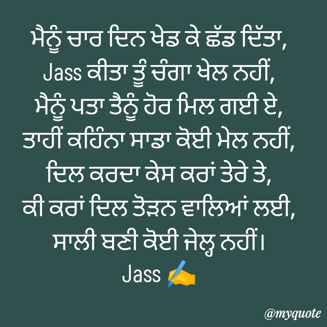 Quote by ⋆⏤͟͟͞͞★️ℑ₳SS✹⃝£¡ƙɦɑℜ¡⋆⏤͟͟͞͞★️ - ਮੈਨੂੰ ਚਾਰ ਦਿਨ ਖੇਡ ਕੇ ਛੱਡ ਦਿੱਤਾ,
Jass ਕੀਤਾ ਤੂੰ ਚੰਗਾ ਖੇਲ ਨਹੀਂ,
ਮੈਨੂੰ ਪਤਾ ਤੈਨੂੰ ਹੋਰ ਮਿਲ ਗਈ ਏ,
ਤਾਹੀਂ ਕਹਿੰਨਾ ਸਾਡਾ ਕੋਈ ਮੇਲ ਨਹੀਂ,
ਦਿਲ ਕਰਦਾ ਕੇਸ ਕਰਾਂ ਤੇਰੇ ਤੇ,
ਕੀ ਕਰਾਂ ਦਿਲ ਤੋੜਨ ਵਾਲਿਆਂ ਲਈ,
ਸਾਲੀ ਬਣੀ ਕੋਈ ਜੇਲ੍ਹ ਨਹੀਂ।
Jass ✍️ - Made using Quotes Creator App, Post Maker App