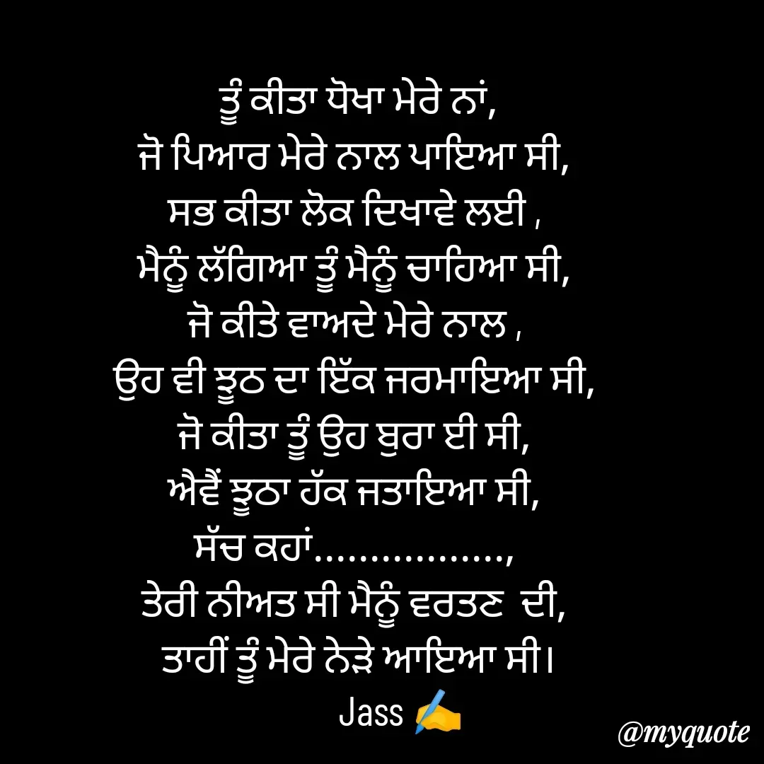 Quote by ⋆⏤͟͟͞͞★️ℑ₳SS✹⃝£¡ƙɦɑℜ¡⋆⏤͟͟͞͞★️ -  ਤੂੰ ਕੀਤਾ ਧੋਖਾ ਮੇਰੇ ਨਾਂ,
ਜੋ ਪਿਆਰ ਮੇਰੇ ਨਾਲ ਪਾਇਆ ਸੀ,
ਸਭ‌ ਕੀਤਾ ਲੋਕ ਦਿਖਾਵੇ ਲਈ ,
ਮੈਨੂੰ ਲੱਗਿਆ ਤੂੰ ‌ਮੈਨੂੰ ਚਾਹਿਆ ਸੀ,
ਜੋ ਕੀਤੇ ਵਾਅਦੇ ਮੇਰੇ ਨਾਲ ,
ਉਹ ਵੀ ਝੂਠ ਦਾ ਇੱਕ ਜਰਮਾਇਆ ਸੀ,
ਜੋ ਕੀਤਾ ਤੂੰ ਉਹ ਬੁਰਾ ਈ ਸੀ,
ਐਵੈਂ ਝੂਠਾ ਹੱਕ ਜਤਾਇਆ ਸੀ,
ਸੱਚ ਕਹਾਂ.................,
ਤੇਰੀ ਨੀਅਤ ਸੀ ਮੈਨੂੰ ਵਰਤਣ  ਦੀ,
 ਤਾਹੀਂ ਤੂੰ ਮੇਰੇ ਨੇੜੇ ਆਇਆ ਸੀ।
           Jass ✍️ - Made using Quotes Creator App, Post Maker App