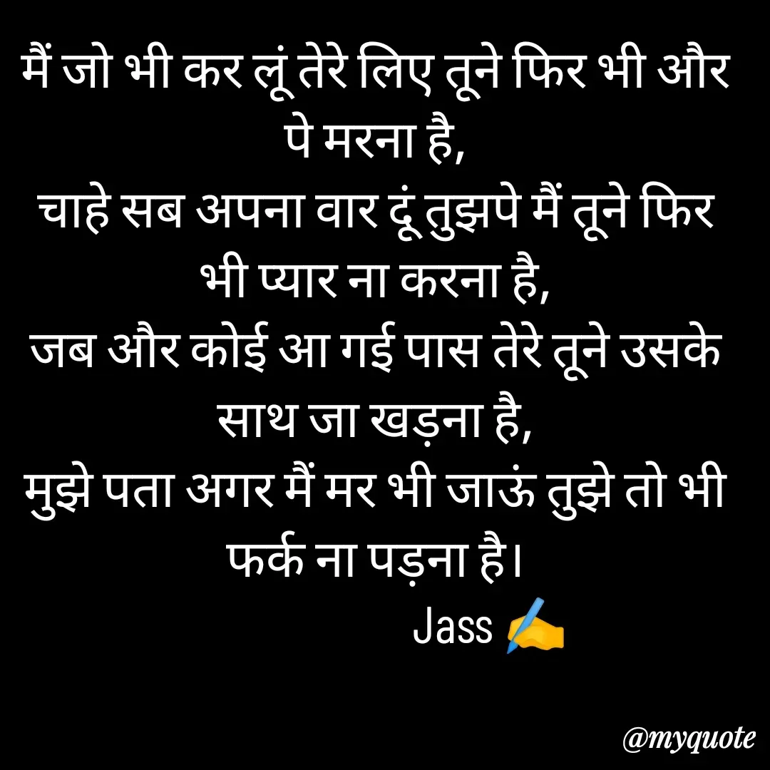 Quote by ⋆⏤͟͟͞͞★️ℑ₳SS✹⃝£¡ƙɦɑℜ¡⋆⏤͟͟͞͞★️ - मैं जो भी कर लूं तेरे लिए तूने फिर भी और पे मरना है,
चाहे सब अपना वार दूं तुझपे मैं तूने फिर भी प्यार ना करना है,
जब और कोई आ गई पास तेरे तूने उसके साथ जा खड़ना है,
मुझे पता अगर मैं मर भी जाऊं तुझे तो भी फर्क ना पड़ना है।
                       Jass ✍️
 - Made using Quotes Creator App, Post Maker App