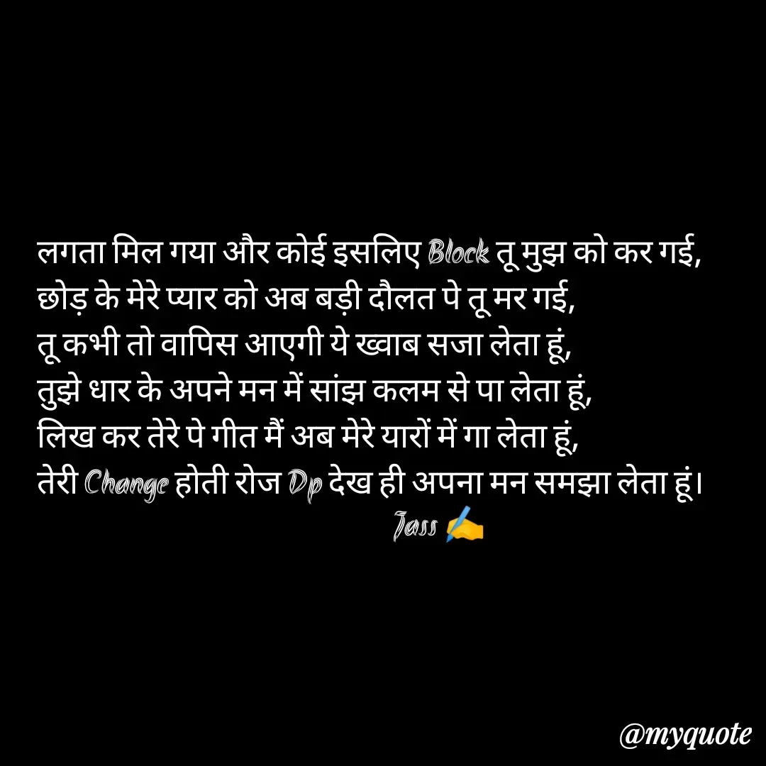 Quote by ⋆⏤͟͟͞͞★️ℑ₳SS✹⃝£¡ƙɦɑℜ¡⋆⏤͟͟͞͞★️ - लगता मिल गया और कोई इसलिए Block तू मुझ को कर गई,
छोड़ के मेरे प्यार को अब बड़ी दौलत पे तू मर गई,
तू कभी तो वापिस आएगी ये ख्वाब सजा लेता हूं,
तुझे धार के अपने मन में सांझ कलम से पा लेता हूं,
लिख कर तेरे पे गीत मैं अब मेरे यारों में गा लेता हूं,
तेरी Change होती रोज Dp देख ही अपना मन समझा लेता हूं।
                                                        Jass ✍️
 - Made using Quotes Creator App, Post Maker App