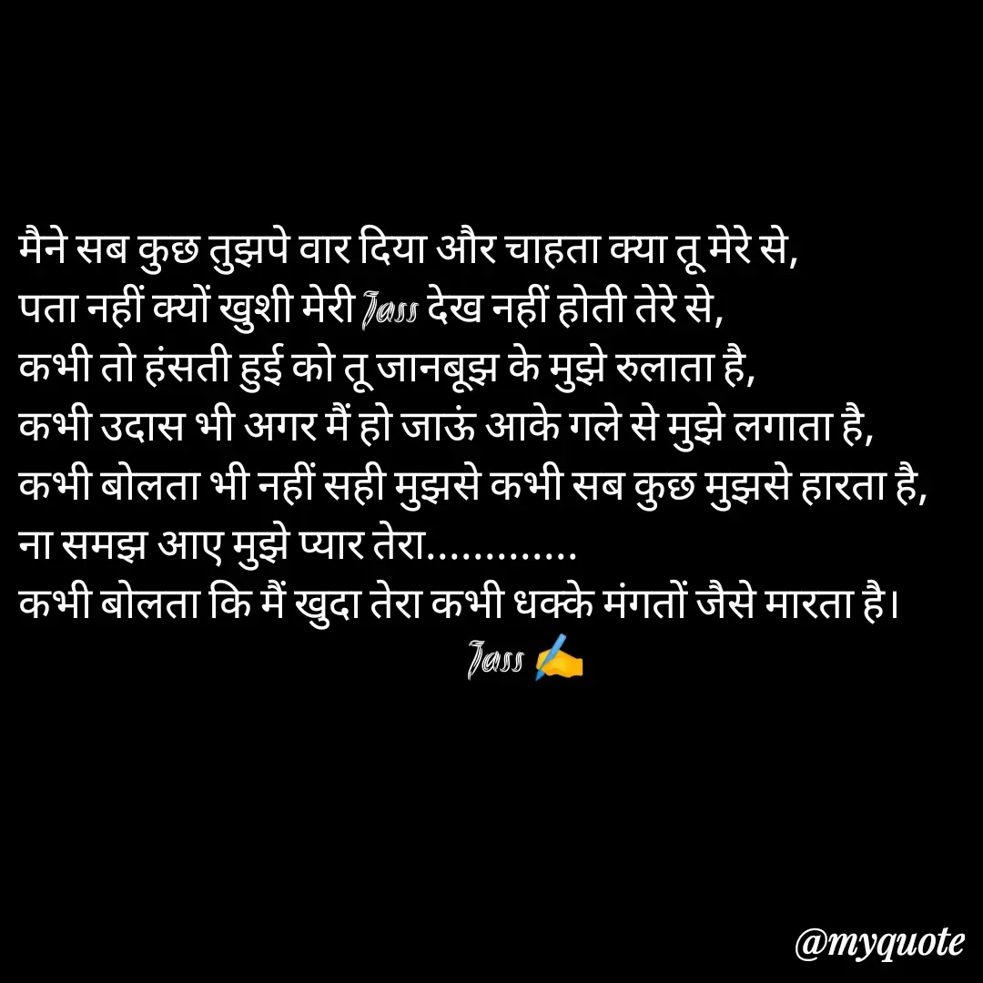 Quote by ⋆⏤͟͟͞͞★️ℑ₳SS✹⃝£¡ƙɦɑℜ¡⋆⏤͟͟͞͞★️ - मैने सब कुछ तुझपे वार दिया और चाहता क्या तू मेरे से,
पता नहीं क्यों खुशी मेरी Jass देख नहीं होती तेरे से,
कभी तो हंसती हुई को तू जानबूझ के मुझे रुलाता है,
कभी उदास भी अगर मैं हो जाऊं आके गले से मुझे लगाता है,
कभी बोलता भी नहीं सही मुझसे कभी सब कुछ मुझसे हारता है,
ना समझ आए मुझे प्यार तेरा.............
कभी बोलता कि मैं खुदा तेरा कभी धक्के मंगतों जैसे मारता है।
                                                       Jass ✍️
 - Made using Quotes Creator App, Post Maker App