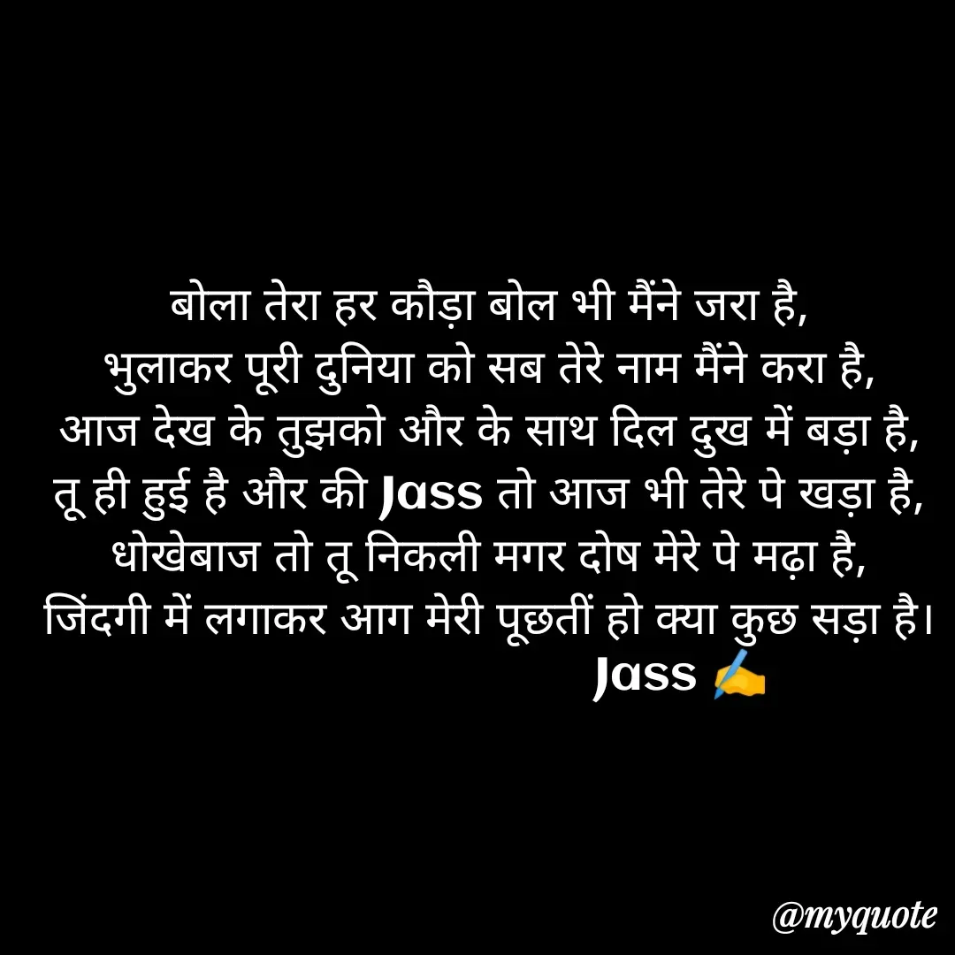 Quote by ⋆⏤͟͟͞͞★️ℑ₳SS✹⃝£¡ƙɦɑℜ¡⋆⏤͟͟͞͞★️ - बोला तेरा हर कौड़ा बोल भी मैंने जरा है,
भुलाकर पूरी दुनिया को सब तेरे नाम मैंने करा है,
आज देख के तुझको और के साथ दिल दुख में बड़ा है,
तू ही हुई है और की Jass तो आज भी तेरे पे खड़ा है,
धोखेबाज तो तू निकली मगर दोष मेरे पे मढ़ा है,
जिंदगी में लगाकर आग मेरी पूछतीं हो क्या कुछ सड़ा है।
                             Jass ✍️ - Made using Quotes Creator App, Post Maker App