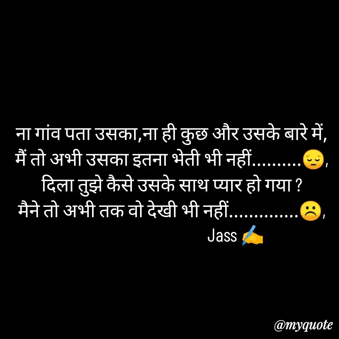 Quote by ⋆⏤͟͟͞͞★️ℑ₳SS✹⃝£¡ƙɦɑℜ¡⋆⏤͟͟͞͞★️ - ना गांव पता उसका,ना ही कुछ और उसके बारे में,
मैं तो अभी उसका इतना भेती भी नहीं..........😔,
दिला तुझे कैसे उसके साथ प्यार हो गया ?
मैने तो अभी तक वो देखी भी नहीं..............☹️,
                                  Jass ✍️
 - Made using Quotes Creator App, Post Maker App