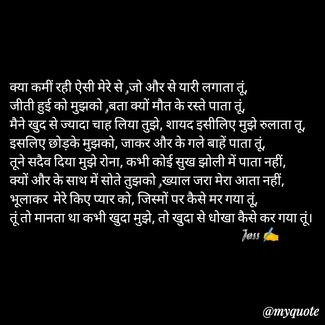 Quote by ⋆⏤͟͟͞͞★️ℑ₳SS✹⃝£¡ƙɦɑℜ¡⋆⏤͟͟͞͞★️ - क्या कमीं रही ऐसी मेरे से ,जो और से यारी लगाता तूं,
जीती हुई को मुझको ,बता क्यों मौत के रस्ते पाता तूं,
मैने खुद से ज्यादा चाह लिया तुझे, शायद इसीलिए मुझे रुलाता तू,
इसलिए छोड़के मुझको, जाकर और के गले बाहें पाता तूं,
तूने सदैव दिया मुझे रोना, कभी कोई सुख झोली में पाता नहीं,
क्यों और के साथ में सोते तुझको ,ख्याल जरा मेरा आता नहीं,
भूलाकर  मेरे किए प्यार को, जिस्मों पर कैसे मर गया तूं,
तूं तो मानता था कभी खुदा मुझे, तो खुदा से धोखा कैसे कर गया तूं।
                                                                                      Jass ✍️
 - Made using Quotes Creator App, Post Maker App