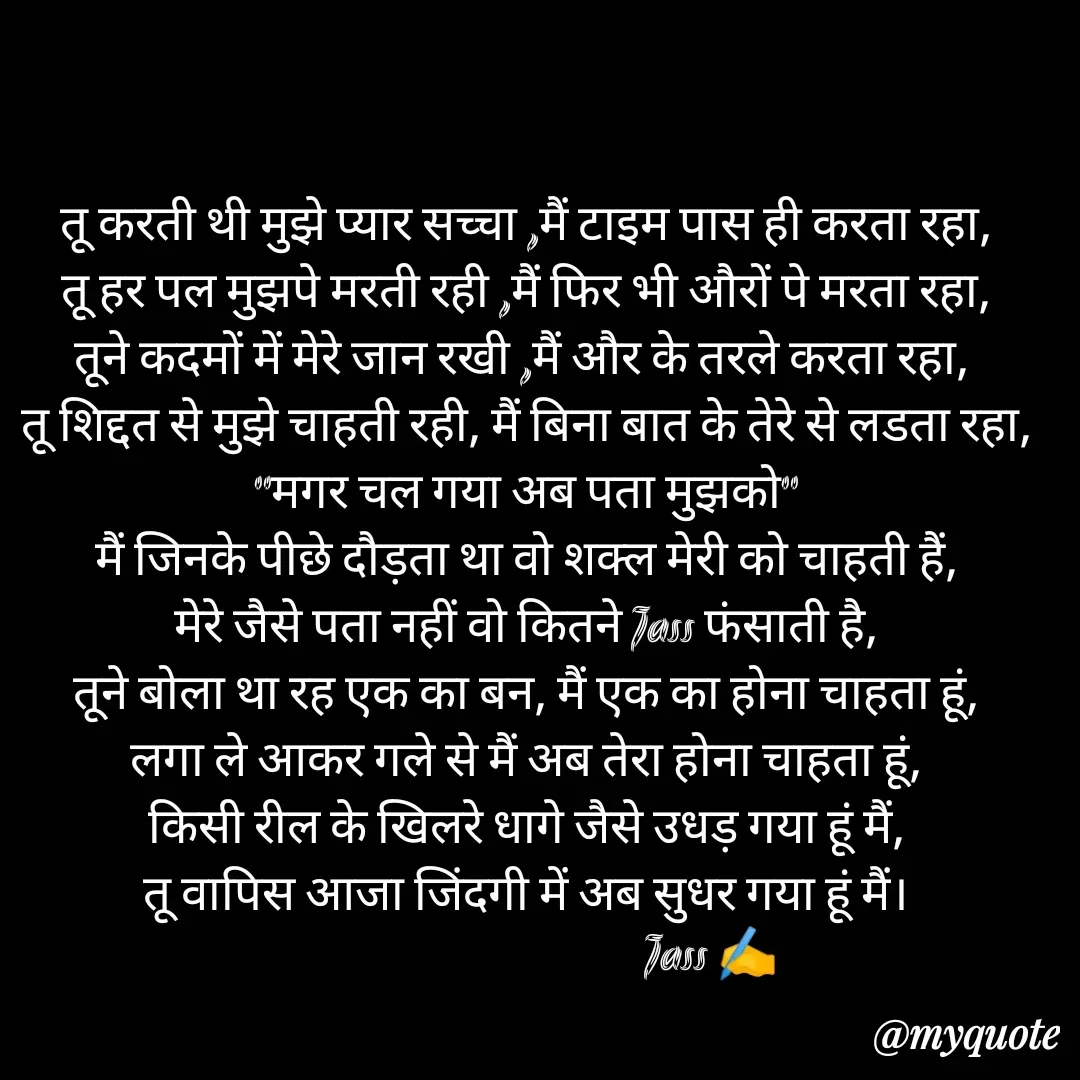 Quote by ⋆⏤͟͟͞͞★️ℑ₳SS✹⃝£¡ƙɦɑℜ¡⋆⏤͟͟͞͞★️ - तू करती थी मुझे प्यार सच्चा ,मैं टाइम पास ही करता रहा,
तू हर पल मुझपे मरती रही ,मैं फिर भी औरों पे मरता रहा,
तूने कदमों में मेरे जान रखी ,मैं और के तरले करता रहा, 
तू शिद्दत से मुझे चाहती रही, मैं बिना बात के तेरे से लडता रहा,
"मगर चल गया अब पता मुझको"
मैं जिनके पीछे दौड़ता था वो शक्ल मेरी को चाहती हैं,
मेरे जैसे पता नहीं वो कितने Jass फंसाती है,
तूने बोला था रह एक का बन, मैं एक का होना चाहता हूं,
लगा ले आकर गले से मैं अब तेरा होना चाहता हूं,
किसी रील के खिलरे धागे जैसे उधड़ गया हूं मैं,
तू वापिस आजा जिंदगी में अब सुधर गया हूं मैं।
                                     Jass ✍️
 - Made using Quotes Creator App, Post Maker App