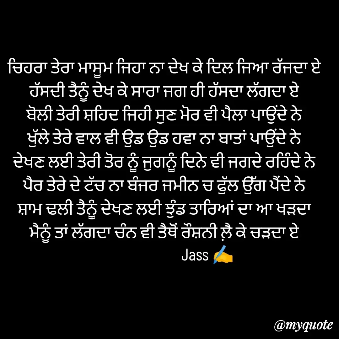 Quote by ⋆⏤͟͟͞͞★️ℑ₳SS✹⃝£¡ƙɦɑℜ¡⋆⏤͟͟͞͞★️ - ਚਿਹਰਾ ਤੇਰਾ ਮਾਸੂਮ ਜਿਹਾ ਨਾ ਦੇਖ ਕੇ ਦਿਲ ਜਿਆ ਰੱਜਦਾ ਏ
ਹੱਸਦੀ ਤੈਨੂੰ ਦੇਖ ਕੇ ਸਾਰਾ ਜਗ ਹੀ ਹੱਸਦਾ ਲੱਗਦਾ ਏ
ਬੋਲੀ ਤੇਰੀ ਸ਼ਹਿਦ ਜਿਹੀ ਸੁਣ ਮੋਰ ਵੀ ਪੈਲਾ ਪਾਉਂਦੇ ਨੇ
ਖੁੱਲੇ ਤੇਰੇ ਵਾਲ ਵੀ ਉਡ ਉਡ ਹਵਾ ਨਾ ਬਾਤਾਂ ਪਾਉਂਦੇ ਨੇ
ਦੇਖਣ ਲਈ ਤੇਰੀ ਤੋਰ ਨੂੰ ਜੁਗਨੂੰ ਦਿਨੇ ਵੀ ਜਗਦੇ ਰਹਿੰਦੇ ਨੇ
ਪੈਰ ਤੇਰੇ ਦੇ ਟੱਚ ਨਾ ਬੰਜਰ ਜਮੀਨ ਚ ਫੁੱਲ ਉੱਗ ਪੈਂਦੇ ਨੇ
ਸ਼ਾਮ ਢਲੀ ਤੈਨੂੰ ਦੇਖਣ ਲਈ ਝੁੰਡ ਤਾਰਿਆਂ ਦਾ ਆ ਖੜਦਾ
ਮੈਨੂੰ ਤਾਂ ਲੱਗਦਾ ਚੰਨ ਵੀ ਤੈਥੋਂ ਰੌਸ਼ਨੀ ਲ਼ੈ ਕੇ ਚੜਦਾ ਏ
                         Jass ✍️ - Made using Quotes Creator App, Post Maker App
