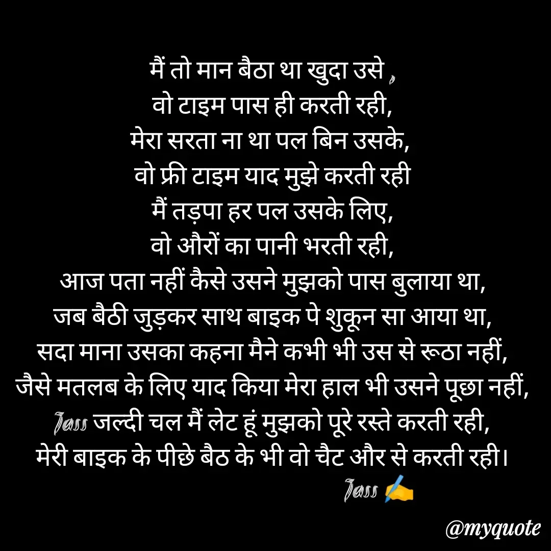 Quote by ⋆⏤͟͟͞͞★️ℑ₳SS✹⃝£¡ƙɦɑℜ¡⋆⏤͟͟͞͞★️ - मैं तो मान बैठा था खुदा उसे ,
वो टाइम पास ही करती रही,
मेरा सरता ना था पल बिन उसके, 
वो फ्री टाइम याद मुझे करती रही
मैं तड़पा हर पल उसके लिए,
वो औरों का पानी भरती रही,
आज पता नहीं कैसे उसने मुझको पास बुलाया था,
जब बैठी जुड़कर साथ बाइक पे शुकून सा आया था,
सदा माना उसका कहना मैने कभी भी उस से रूठा नहीं,
जैसे मतलब के लिए याद किया मेरा हाल भी उसने पूछा नहीं,
Jass जल्दी चल मैं लेट हूं मुझको पूरे रस्ते करती रही,
मेरी बाइक के पीछे बैठ के भी वो चैट और से करती रही।
                                          Jass ✍️
 - Made using Quotes Creator App, Post Maker App