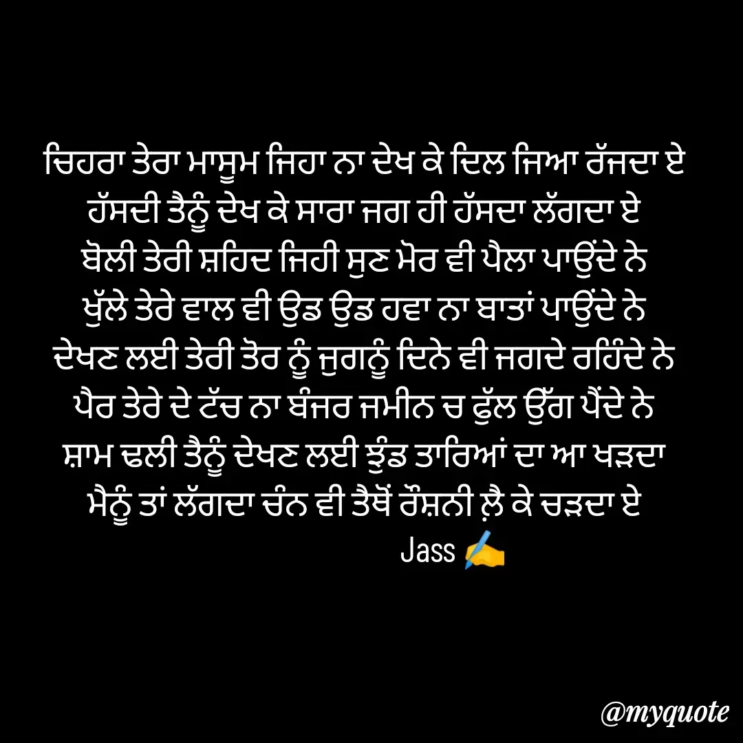 Quote by ⋆⏤͟͟͞͞★️ℑ₳SS✹⃝£¡ƙɦɑℜ¡⋆⏤͟͟͞͞★️ - ਚਿਹਰਾ ਤੇਰਾ ਮਾਸੂਮ ਜਿਹਾ ਨਾ ਦੇਖ ਕੇ ਦਿਲ ਜਿਆ ਰੱਜਦਾ ਏ
ਹੱਸਦੀ ਤੈਨੂੰ ਦੇਖ ਕੇ ਸਾਰਾ ਜਗ ਹੀ ਹੱਸਦਾ ਲੱਗਦਾ ਏ
ਬੋਲੀ ਤੇਰੀ ਸ਼ਹਿਦ ਜਿਹੀ ਸੁਣ ਮੋਰ ਵੀ ਪੈਲਾ ਪਾਉਂਦੇ ਨੇ
ਖੁੱਲੇ ਤੇਰੇ ਵਾਲ ਵੀ ਉਡ ਉਡ ਹਵਾ ਨਾ ਬਾਤਾਂ ਪਾਉਂਦੇ ਨੇ
ਦੇਖਣ ਲਈ ਤੇਰੀ ਤੋਰ ਨੂੰ ਜੁਗਨੂੰ ਦਿਨੇ ਵੀ ਜਗਦੇ ਰਹਿੰਦੇ ਨੇ
ਪੈਰ ਤੇਰੇ ਦੇ ਟੱਚ ਨਾ ਬੰਜਰ ਜਮੀਨ ਚ ਫੁੱਲ ਉੱਗ ਪੈਂਦੇ ਨੇ
ਸ਼ਾਮ ਢਲੀ ਤੈਨੂੰ ਦੇਖਣ ਲਈ ਝੁੰਡ ਤਾਰਿਆਂ ਦਾ ਆ ਖੜਦਾ
ਮੈਨੂੰ ਤਾਂ ਲੱਗਦਾ ਚੰਨ ਵੀ ਤੈਥੋਂ ਰੌਸ਼ਨੀ ਲ਼ੈ ਕੇ ਚੜਦਾ ਏ
                          Jass ✍️ - Made using Quotes Creator App, Post Maker App