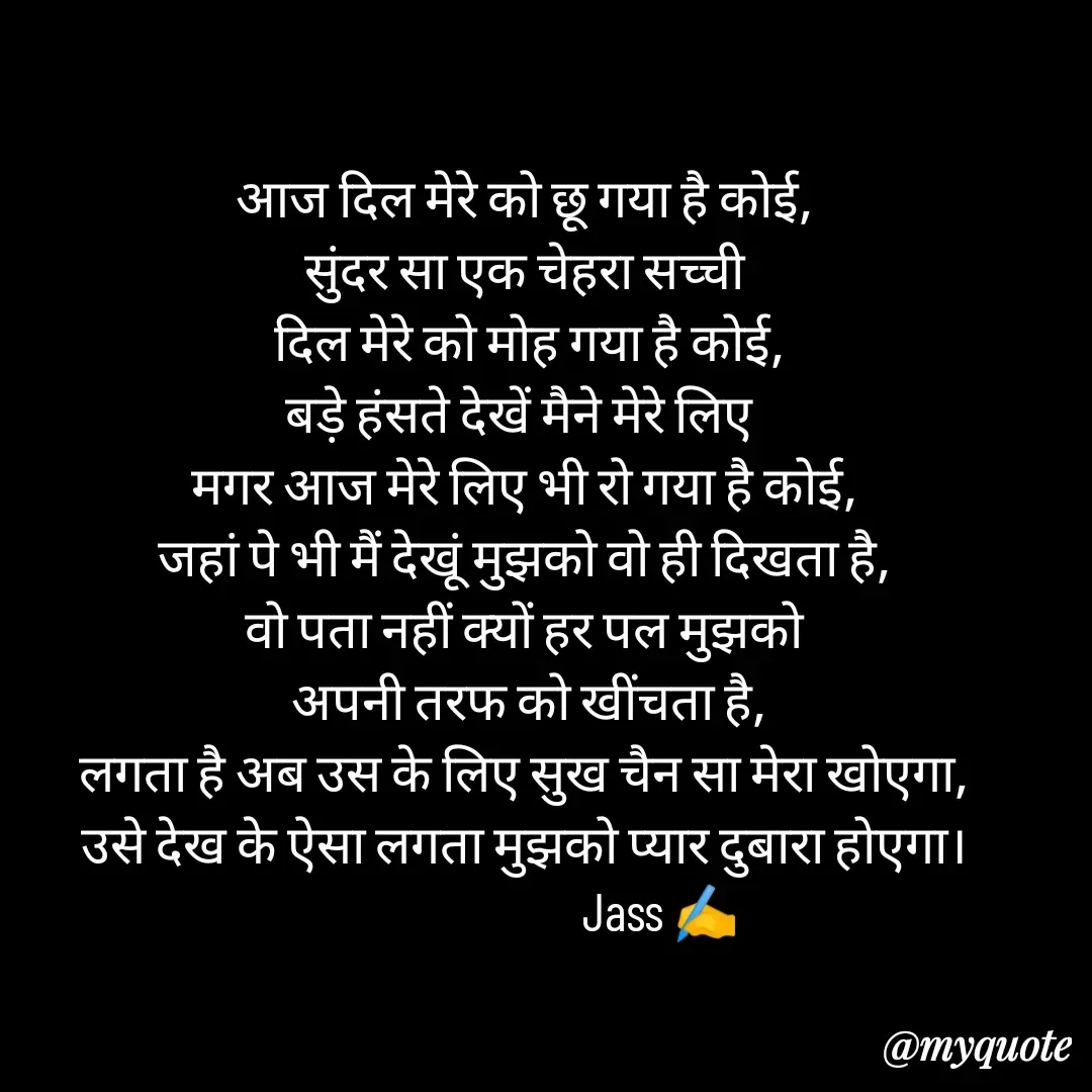Quote by ⋆⏤͟͟͞͞★️ℑ₳SS✹⃝£¡ƙɦɑℜ¡⋆⏤͟͟͞͞★️ - आज दिल मेरे को छू गया है कोई,
सुंदर सा एक चेहरा सच्ची
 दिल मेरे को मोह गया है कोई,
बड़े हंसते देखें मैने मेरे लिए 
मगर आज मेरे लिए भी रो गया है कोई,
जहां पे भी मैं देखूं मुझको वो ही दिखता है,
वो पता नहीं क्यों हर पल मुझको
 अपनी तरफ को खींचता है,
लगता है अब उस के लिए सुख चैन सा मेरा खोएगा,
उसे देख के ऐसा लगता मुझको प्यार दुबारा होएगा।
                           Jass ✍️
 - Made using Quotes Creator App, Post Maker App