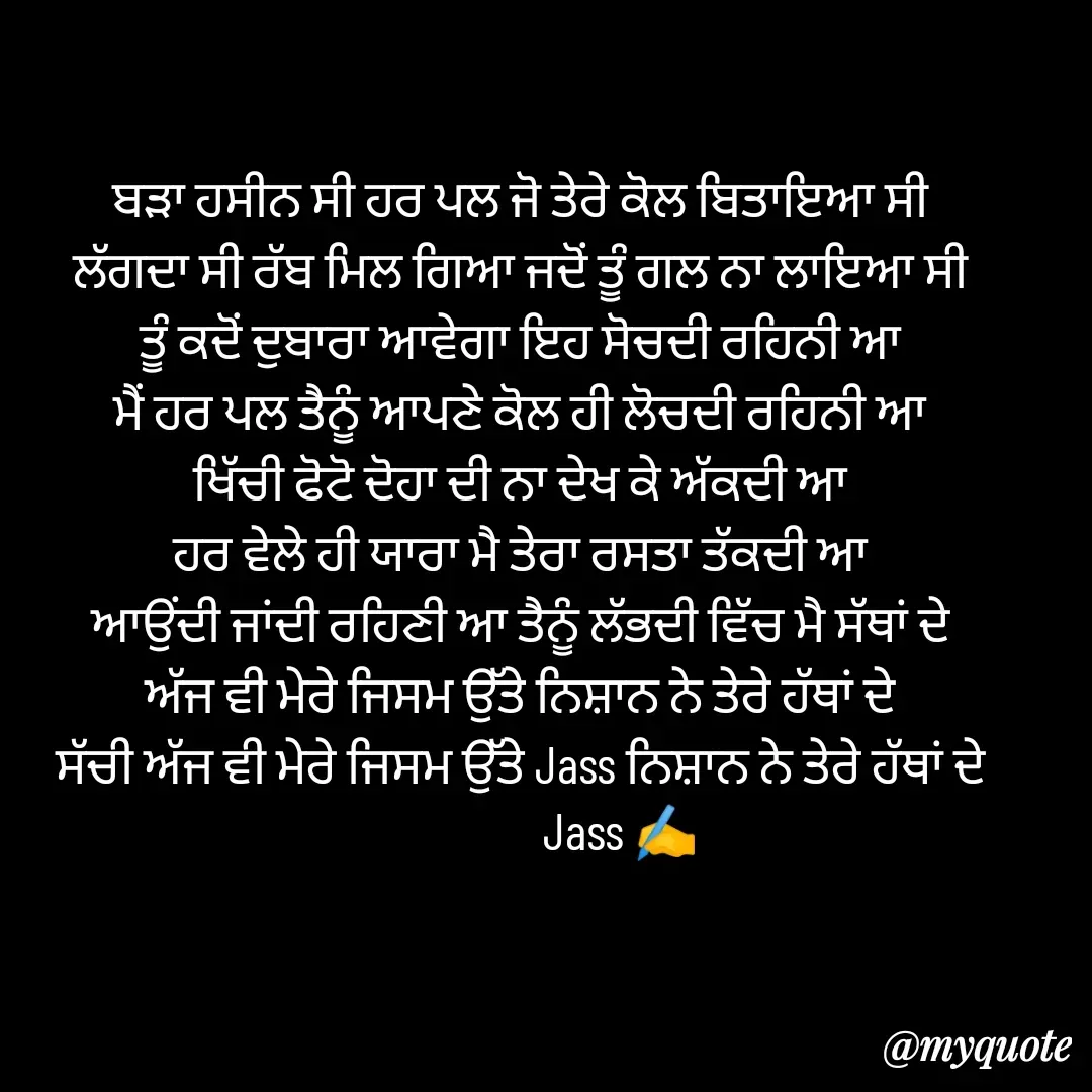 Quote by ⋆⏤͟͟͞͞★️ℑ₳SS✹⃝£¡ƙɦɑℜ¡⋆⏤͟͟͞͞★️ - ਬੜਾ ਹਸੀਨ ਸੀ ਹਰ ਪਲ ਜੋ ਤੇਰੇ ਕੋਲ ਬਿਤਾਇਆ ਸੀ
ਲੱਗਦਾ ਸੀ ਰੱਬ ਮਿਲ ਗਿਆ ਜਦੋਂ ਤੂੰ ਗਲ ਨਾ ਲਾਇਆ ਸੀ
ਤੂੰ ਕਦੋਂ ਦੁਬਾਰਾ ਆਵੇਗਾ‌‌ ਇਹ ਸੋਚਦੀ ਰਹਿਨੀ ਆ
ਮੈਂ ਹਰ ਪਲ ਤੈਨੂੰ ਆਪਣੇ ਕੋਲ ਹੀ ਲੋਚਦੀ ਰਹਿਨੀ ਆ
ਖਿੱਚੀ ਫੋਟੋ ਦੋਹਾ ਦੀ ਨਾ ਦੇਖ ਕੇ ਅੱਕਦੀ ਆ
ਹਰ ਵੇਲੇ ਹੀ ਯਾਰਾ ਮੈ ਤੇਰਾ ਰਸਤਾ ਤੱਕਦੀ ਆ
ਆਉਂਦੀ ਜਾਂਦੀ ਰਹਿਣੀ ਆ ਤੈਨੂੰ ਲੱਭਦੀ ਵਿੱਚ ਮੈ ਸੱਥਾਂ ਦੇ
ਅੱਜ ਵੀ ਮੇਰੇ ਜਿਸਮ‌ ਉੱਤੇ ਨਿਸ਼ਾਨ ਨੇ ਤੇਰੇ ਹੱਥਾਂ ਦੇ
ਸੱਚੀ ਅੱਜ ਵੀ ਮੇਰੇ ਜਿਸਮ ਉੱਤੇ Jass ਨਿਸ਼ਾਨ ਨੇ ਤੇਰੇ ਹੱਥਾਂ ਦੇ
                    Jass ✍️ - Made using Quotes Creator App, Post Maker App