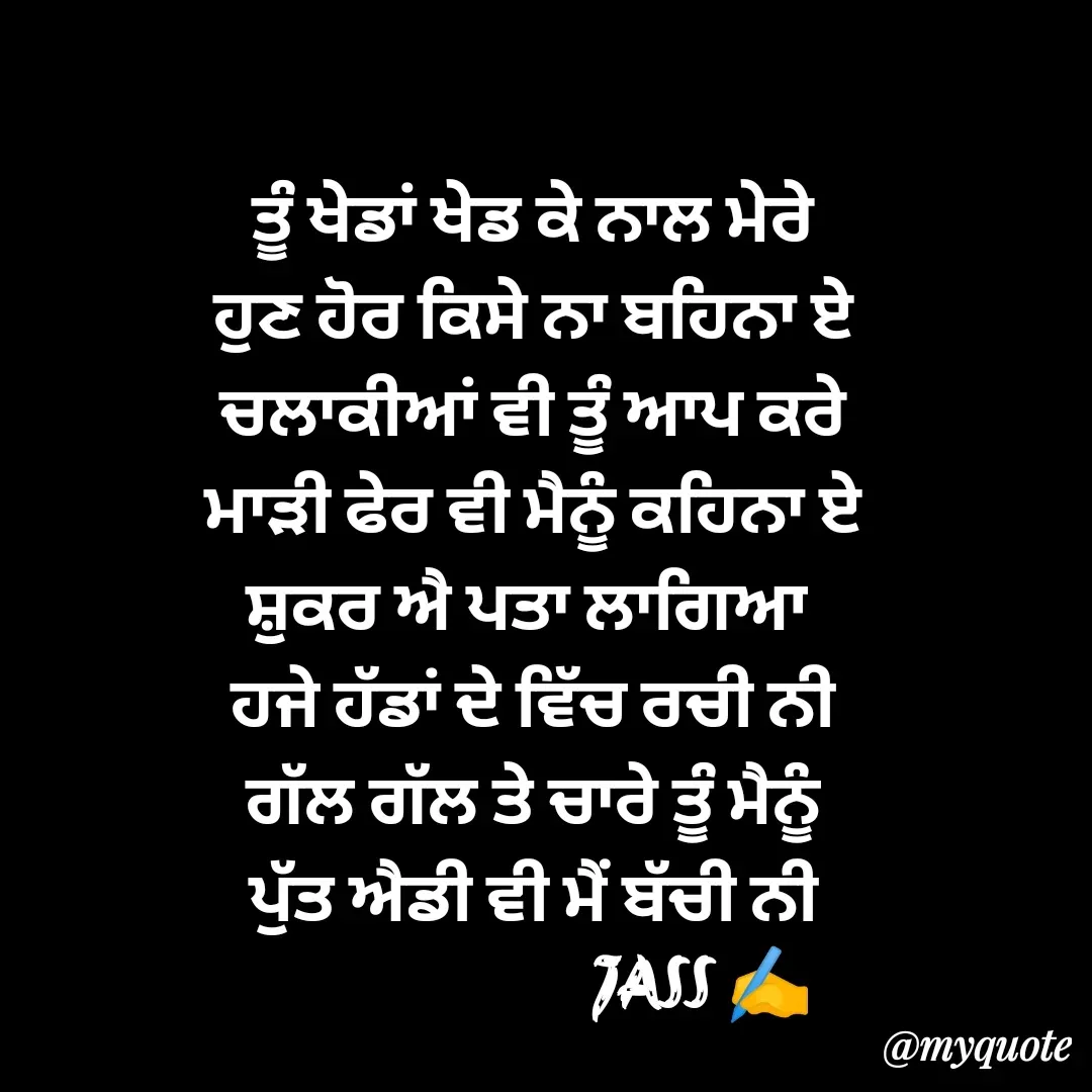 Quote by ⋆⏤͟͟͞͞★️ℑ₳SS✹⃝£¡ƙɦɑℜ¡⋆⏤͟͟͞͞★️ - ਤੂੰ ਖੇਡਾਂ ਖੇਡ ਕੇ ਨਾਲ ਮੇਰੇ
ਹੁਣ ਹੋਰ ਕਿਸੇ ਨਾ ਬਹਿਨਾ ਏ
ਚਲਾਕੀਆਂ ਵੀ ਤੂੰ ਆਪ ਕਰੇ
ਮਾੜੀ ਫੇਰ ਵੀ ਮੈਨੂੰ ਕਹਿਨਾ ਏ
ਸ਼ੁਕਰ ਐ ਪਤਾ ਲਾਗਿਆ 
ਹਜੇ ਹੱਡਾਂ ਦੇ ਵਿੱਚ ਰਚੀ ਨੀ
ਗੱਲ ਗੱਲ ਤੇ ਚਾਰੇ ਤੂੰ ਮੈਨੂੰ
ਪੁੱਤ ਐਡੀ ਵੀ ਮੈਂ ਬੱਚੀ ਨੀ
                        JASS ✍️
 - Made using Quotes Creator App, Post Maker App