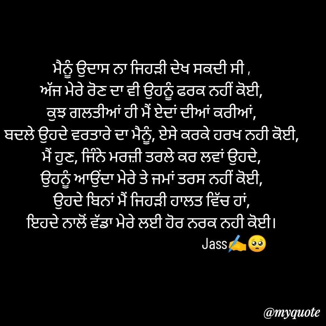 Quote by ⋆⏤͟͟͞͞★️ℑ₳SS✹⃝£¡ƙɦɑℜ¡⋆⏤͟͟͞͞★️ - ਮੈਨੂੰ ਉਦਾਸ ਨਾ ਜਿਹੜੀ ਦੇਖ ਸਕਦੀ ਸੀ ,
ਅੱਜ ਮੇਰੇ ਰੋਣ ਦਾ ਵੀ ਉਹਨੂੰ ਫਰਕ ਨਹੀਂ ਕੋਈ,
ਕੁਝ ਗਲਤੀਆਂ ਹੀ ਮੈਂ ਏਦਾਂ ਦੀਆਂ ਕਰੀਆਂ,
ਬਦਲੇ ਉਹਦੇ ਵਰਤਾਰੇ ਦਾ ਮੈਨੂੰ, ਏਸੇ ਕਰਕੇ ਹਰਖ ਨਹੀ ਕੋਈ,
ਮੈਂ ਹੁਣ, ਜਿੰਨੇ ਮਰਜ਼ੀ ਤਰਲੇ ਕਰ ਲਵਾਂ ਉਹਦੇ,
ਉਹਨੂੰ ਆਉਂਦਾ ਮੇਰੇ ਤੇ ਜਮਾਂ ਤਰਸ ਨਹੀਂ ਕੋਈ,
ਉਹਦੇ ਬਿਨਾਂ ਮੈਂ ਜਿਹੜੀ ਹਾਲਤ ਵਿੱਚ ਹਾਂ,
ਇਹਦੇ ਨਾਲੋਂ ਵੱਡਾ ਮੇਰੇ ਲਈ ਹੋਰ ਨਰਕ ਨਹੀ ਕੋਈ।
                                                  Jass✍️🥺 - Made using Quotes Creator App, Post Maker App