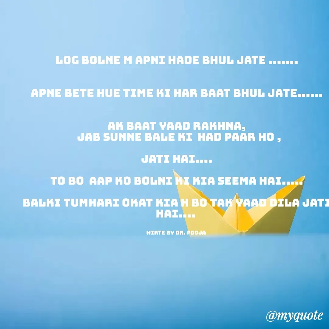 Quote by Pooja Pal - log bolne m apni hade bhul jate .......


apne bete hue time ki har baat bhul jate......


ak baat yaad rakhna,
  jab sunne bale ki  had paar ho ,

jati hai....

to bo  aap ko bolni ki kia Seema hai.....

balki tumhari okat kia h bo Tak yaad dila jati hai.... 


wirte by dr. pooja  - Made using Quotes Creator App, Post Maker App