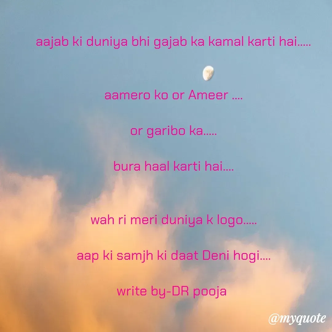 Quote by Pooja Pal - aajab ki duniya bhi gajab ka kamal karti hai.....


aamero ko or Ameer ....

or garibo ka.....

bura haal karti hai....


wah ri meri duniya k logo.....

aap ki samjh ki daat Deni hogi....

write by-DR pooja  - Made using Quotes Creator App, Post Maker App