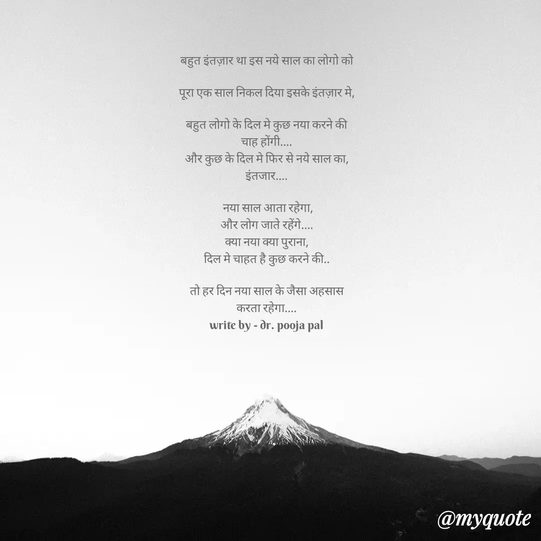 Quote by Pooja Pal - बहुत इंतज़ार था इस नये साल का लोगो को

पूरा एक साल निकल दिया इसके इंतज़ार मे,

बहुत लोगो के दिल मे कुछ नया करने की
चाह होंगी....
और कुछ के दिल मे फिर से नये साल का,
इंतजार....

 नया साल आता रहेगा,
और लोग जाते रहेंगे....
क्या नया क्या पुराना,
दिल मे चाहत है कुछ करने की..

तो हर दिन नया साल के जैसा अहसास
करता रहेगा....
write by - dr. pooja pal - Made using Quotes Creator App, Post Maker App