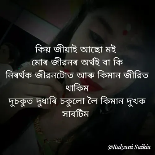 Quote by RIYA CREATION - কিয় জীয়াই আছাে মই
মােৰ জীৱনৰ অর্থই বা কি
নিৰৰ্থক জীৱনটোত আৰু কিমান জীরিত
থাকিম
দুচকুত দুধাৰি চকুলাে লৈ কিমান দুখক
সাবটিম
@Kalyani Saikia
 - Made using Quotes Creator App, Post Maker App