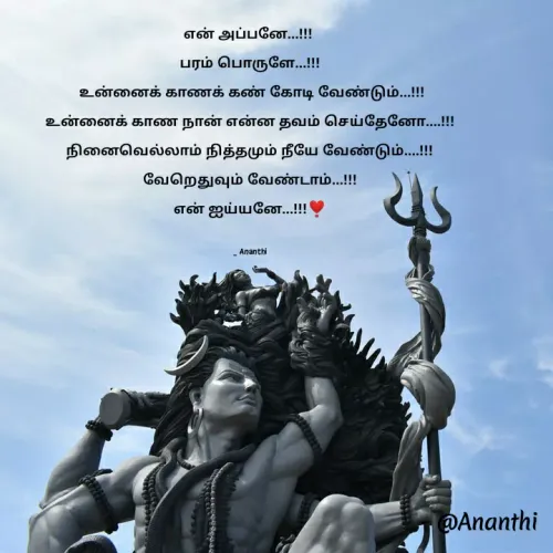 Quote by 💞Ananthi 👮.... - என் அப்பனே...!!! 
பரம் பொருளே...!!!
 உன்னைக் காணக் கண் கோடி வேண்டும்...!!!
உன்னைக் காண நான் என்ன தவம் செய்தேனோ....!!!
நினைவெல்லாம் நித்தமும் நீயே வேண்டும்....!!!
வேறெதுவும் வேண்டாம்...!!!
என் ஐய்யனே...!!!❣️

_ Ananthi - Made using Quotes Creator App, Post Maker App