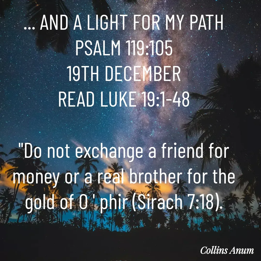 Quote by Collins Anum - ... AND A LIGHT FOR MY PATH PSALM 119:105
19TH DECEMBER
READ LUKE 19:1-48

"Do not exchange a friend for money or a real brother for the gold of O ' phir (Sirach 7:18).

 - Made using Quotes Creator App, Post Maker App