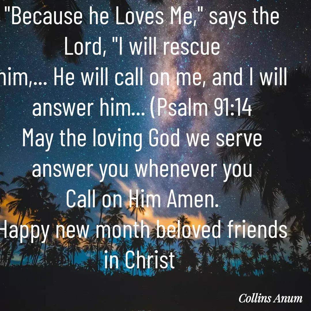 Quote by Collins Anum - "Because he Loves Me," says the Lord, "I will rescue
him,... He will call on me, and I will answer him... (Psalm 91:14
May the loving God we serve  answer you whenever you
Call on Him Amen.
Happy new month beloved friends in Christ  - Made using Quotes Creator App, Post Maker App